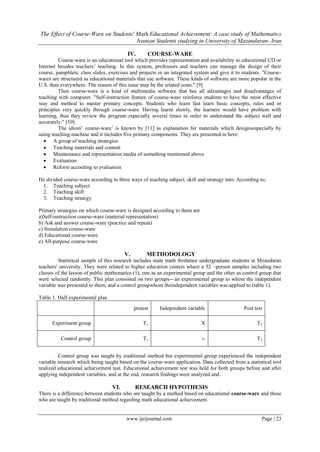 The Effect of Course-Ware on Students' Math Educational Achievement: A case study of Mathematics
Iranian Students studying in University of Mazandaran- Iran
www.ijeijournal.com Page | 23
IV. COURSE-WARE
Course-ware is an educational tool which provides representation and availability to educational CD or
Internet besides teachers’ teaching. In this system, professors and teachers can manage the design of their
course, pamphlets, class slides, exercises and projects in an integrated system and give it to students. "Course-
wares are structured as educational materials that use software. These kinds of software are more popular in the
U.S. than everywhere. The reason of this issue may be the related costs." [9]
Then course-ware is a kind of multimedia software that has all advantages and disadvantages of
teaching with computer. "Self-instruction feature of course-ware reinforce students to have the most effective
way and method to master primary concepts. Students who learn fast learn basic concepts, rules and or
principles very quickly through course-ware. Having learnt slowly, the learners would have problem with
learning, thus they review the program especially several times in order to understand the subject well and
accurately." [10]
The idiom’ course-ware’ is known by [11] as explanation for materials which designsespecially by
using teaching machine and it includes five primary components. They are presented in here:
 A group of teaching strategies
 Teaching materials and content
 Maintenance and representation media of something mentioned above
 Evaluation
 Reform according to evaluation
He divided course-ware according to three ways of teaching subject, skill and strategy into: According to;
1. Teaching subject
2. Teaching skill
3. Teaching strategy
Primary strategies on which course-ware is designed according to them are
a)Self-instruction course-ware (material representation)
b) Ask and answer course-ware (practice and repeat)
c) Simulation course-ware
d) Educational course-ware
e) All-purpose course-ware
V. METHODOLOGY
Statistical sample of this research includes male math freshmen undergraduate students in Mzandaran
teachers' university. They were related to higher education centers where a 52 –person samples including two
classes of the lesson of public mathematics (1), one as an experimental group and the other as control group that
were selected randomly. This plan consisted on two groups-- an experimental group to whom the independent
variable was presented to them, and a control groupwhom theindependent variables was applied to (table 1).
Table 1. Half experimental plan
Post testIndependent variablepretest
T2XT1Experiment group
T2--T1Control group
Control group was taught by traditional method but experimental group experienced the independent
variable research which being taught based on the course-ware application. Data collected from a statistical tool
realized educational achievement test. Educational achievement test was held for both groups before and after
applying independent variables, and at the end, research findings were analyzed and.
VI. RESEARCH HYPOTHESIS
There is a difference between students who are taught by a method based on educational course-ware and those
who are taught by traditional method regarding math educational achievement.
 