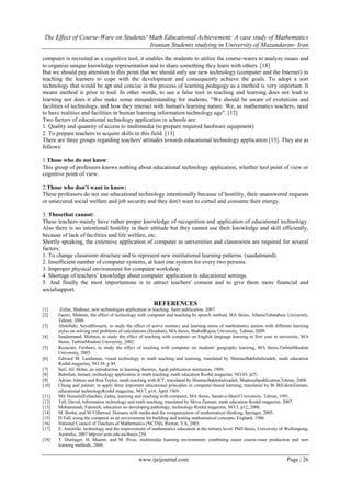The Effect of Course-Ware on Students' Math Educational Achievement: A case study of Mathematics
Iranian Students studying in University of Mazandaran- Iran
www.ijeijournal.com Page | 26
computer is recruited as a cognitive tool, it enables the students to utilize the course-wares to analyze issues and
to organize unique knowledge representation and to share something they learn with others. [18]
But we should pay attention to this point that we should only use new technology (computer and the Internet) in
teaching the learners to cope with the development and consequently achieve the goals. To adopt a sort
technology that would be apt and concise in the process of learning pedagogy as a method is very important. It
means method is prior to tool. In other words, to use a false tool in teaching and learning does not lead to
learning nor does it also make some misunderstanding for students. "We should be aware of evolutions and
facilities of technology, and how they interact with human's learning nature. We, as mathematics teachers, need
to have realities and facilities in human learning information technology age". [12]
Two factors of educational technology application in schools are:
1. Quality and quantity of access to multimedia (to prepare required hardware equipment)
2. To prepare teachers to acquire skills in this field. [13]
There are three groups regarding teachers' attitudes towards educational technology application [13]. They are as
follows:
1.Those who do not know:
This group of professors knows nothing about educational technology application, whether tool point of view or
cognitive point of view.
2.Those who don’t want to know:
These professors do not use educational technology intentionally because of hostility, their unanswered requests
or unsecured social welfare and job security and they don't want to curtail and consume their energy.
3. Thosethat cannot:
These teachers mainly have rather proper knowledge of recognition and application of educational technology.
Also there is no intentional hostility in their attitude but they cannot use their knowledge and skill efficiently,
because of lack of facilities and life welfare, etc.
Shortly speaking, the extensive application of computer in universities and classrooms are required for several
factors:
1. To change classroom structure and to represent new institutional learning patterns. (saadatmand).
2. Insufficient number of computer systems, at least one system for every two persons.
3. Improper physical environment for computer workshop.
4. Shortage of teachers’ knowledge about computer application in educational settings.
5. And finally the most importantone is to attract teachers' consent and to give them more financial and
socialsupport.
REFERENCES
[1] Zofan, Shahnaz, new technologies application in teaching, Samt publication, 2007.
[2] Faemi, Mahnaz, the effect of technology with computer and teaching by speech method, MA thesis, AllamaTabatabaie University,
Tehran, 2004.
[3] Abdollahi, SeyedHossein, to study the effect of active memory and learning stress of mathematics juniors with different learning
styles on solving oral problems of calculations (Hesaban), MA thesis, ShahidRajaie University, Tehran, 2009.
[4] Saadatmand, Mohsen, to study the effect of teaching with computer on English language learning in first year in university, MA
thesis, TarbiatMoalem University, 2002.
[5] Rezaeian, Fariborz, to study the effect of teaching with computer on students' geography learning, MA thesis,TarbiatMoalem
University, 2003.
[6] Edward M. Landsman, visual technology in math teaching and learning, translated by SharnazBakhshalizadeh, math education
Roshd magazine, NO.58, p 44.
[7] Seif, Ali Akbar, an introduction to learning theories, Agah publication institution, 1998.
[8] Babolian, Ismael, technology application in math teaching, math education Roshd magazine, NO.65, p25.
[9] Adrian Aldeno and Ron Teylor, math teaching with ICT, translated by SharnazBakhshalizadeh, Madresehpublication,Tehran, 2008.
[10] Chung and palmer, to apply three important educational principles in computer-based learning, translated by Bi BiEshratZamani,
educational technologyRoshd magazine, NO.7, p14, April 1969.
[11] Mir HosseiniEsfandani, Zahra, learning and reaching with computer, MA thesis, Sanati-e-Sharif University, Tehran, 1991.
[12] Tall, David, information technology and math teaching, translated by Shiva Zamani, math education Roshd magazine, 2007.
[13] Mohammadi, Fatemeh, education no developing pathology, technology Roshd magazine, NO.3, p12, 2006.
[14] M. Borba, and M.Villarreal, Humans with media and the reorganization of mathematical thinking, Springer, 2005.
[15] D.Tall, using the computer as an environment for building and testing mathematical concepts, England, 1986.
[16] National Council of Teachers of Mathematics (NCTM), Reston, VA, 2003.
[17] E. Aminifar, technology and the improvement of mathematics education at the tertiary level, PhD thesis, University of Wollongong,
Australia, 2007 http:ro//uow.edu.au/thesis/258
[18] T. Dietinger, H. Maurer, and M. Pivec, multimedia learning environment: combining easier course-ware production and new
learning methods, 2008.
 