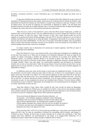 L’aventure Fictionnelle Africaine: Entre Une Ecriture…
www.ijhssi.org 21 | P a g e
lui-même « conscience nouvelle », à part l’information qui y est véhiculée (un peuple aux prises avec la
dictature).
Ce que nous entendons par conscience nouvelle, ce n’est pas le fait d’être informé de ce qui se passe (le
journaliste et l’historien peuvent en faire autant), moins encore de s’enfermer dans les limites de l’histoire, mais
précisément de franchir les frontières de cette histoire à la quête d’une solution au statu quo. Proposer, à la fin
de chaque œuvre, une fin triste où l’angoisse et le pessimisme se disputent la vedette, c’est sans doute faire
prendre conscience au peuple de la réalité ambiante, mais c’est surtout l’enfermer dans un piège psychologique,
le complexe du vaincu, que seul un contre-discours peut parvenir à pulvériser.
Dans Prisoners of Jebs et Pita Dumbrok’s prison, Ken Saro-Wiwa donne l’impression, au début, de
franchir le pas vers la recréation du réel. Très vite, malheureusement, il se laisse rattraper par l’histoire et ce que
nous avons nommé ‘la vision du vaincu’. Dans Prisoners of Jebs, Pita a pour mission d’aller sur une île
enquêter sur la gestion d’une prison d’élites politiques créée par l’OUA. Son zèle à dénoncer le vice lui attire la
méfiance du directeur de la prison qui le retient prisonnier. Ironiquement, Pita profite de son temps en prison
pour lire des livres dans la bibliothèque. A la fin, nous n’avons plus l’écrivaillon du départ, mais un journaliste
cultivé et doté d’une nouvelle vision pour son pays et son continent. Il rêve du moment où il sera libéré, car il
aimerait partager cette nouvelle vision avec son peuple.
Le roman s’achève avec la destruction de la prison par la marine nigériane. Seul Pita est sauvé et
conduit au président de la république.
Dans Pita Dumbrok’s prison, nous retrouvons Pita, reçu en héros par le président de la république qui
lui fait don d’une montre en or. Mais tous ces honneurs ne le distraient nullement. De retour au siège de son
journal, son patron l’encourage à produire par épisodes son expérience de la prison qu’il intitulera ‘Pita
Dumbrok’s prison’. Les premiers épisodes mettent à ses trousses la police. Pita finira son œuvre dans la
clandestinité d’où il sortira à la fin pour se faire arrêter, interroger et finalement assassiner, laissant derrière lui
un peuple chauffé à blanc, mais sans leader. Les soulèvements populaires que provoquent ses chroniques
meurent avec sa mort, et tout rentre dans l’ordre. En tant que lecteur, l’œuvre nous laisse sur notre faim. Car que
gagnons-nous au niveau spirituel, au niveau de la catharsis ? Est-ce à dire que toute révolution populaire est
impossible en Afrique ?
La différence, pour nous, entre un bon roman et un bon pain est simplement de nature : les deux sont
des nourritures, l’un de l’esprit, l’autre du corps. Dans les deux cas, le lecteur ou le consommateur y met son
argent, mais aussi son temps et ses efforts. Et si nous pouvons apprécier un pain (est-il bien fait ou mal fait ?
Trop salé, peu salé, trop sucré ou pas ? etc.), nous pouvons de même apprécier la qualité d’un texte : il est bien
fait ou mal fait ? Le lecteur doit pouvoir trouver satisfaction à lire un roman comme il trouve satisfaction à
consommer un pain. En nous proposant des œuvres qui retombent dans l’histoire, l’écrivain africain célèbre,
consciemment ou non, le rituel de l’impuissance de son peuple face à la toute-puissance de ses dirigeants : hier
les colons, aujourd’hui ses frères de race.
Tahar Ben Jelloun et Sony Labou Tansi, au-delà du réel, nous ouvrent les portes du fantastique,
répondant ainsi au scandale de l’histoire par un scandale de la fiction. Leurs œuvres sont pourtant peuplées
d’une catégorie spéciale de personnages, les fous, qui auraient pu être des catalyseurs d’une révolution réussie,
au moins au niveau de l’imaginaire. Edgar Morin (1982) soutient qu’aujourd’hui,
Nous avons besoin de dépasser la notion d’homme technicien…en
lui associant…celle d’homme imaginaire (imaginant, rêvant, fantasmant,
mythifiant). Nous avons besoin de dépasser la notion d’homo sapiens dans la
notion d’homo sapiens/demens qui seul permet de considérer la capacité
d’homo sapiens à produire de la poésie et de l’art, du rêve, du délire, de la folie et
de l’horreur, qui seule nous rend capable de comprendre que la folie peut être
productrice de vertus et de sagesse (115-116).
Selon Femi Ojo-Ade ( 1979:137), le fou est celui qui considère que « man cannot, man should not drift
along with life’s tide ; he must do something to influence his surrounding and his destiny, and change it »
[l’homme ne peut, l’homme de devrait pas se laisser entrainer par le courant des événements; il doit faire
quelque chose pour influencer son environnement et son destin, et le changer-Notre traduction-]. Si ce
changement ne peut s’opérer dans la réalité, pourquoi l’empêcher dans la fiction ?
 