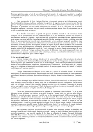 L’aventure Fictionnelle Africaine: Entre Une Ecriture…
www.ijhssi.org 23 | P a g e
historique qui s’achève par un bain de sang et l’échec de toute tentative de soulèvement populaire. Le complexe
d’infériorité ou de l’opprimé est le fruit d’un matraquage discursif qui, dans la littérature africaine, date de plus
de cinquante ans.
Dans Morountodun de Femi Osofisan, l’intrigue est construite autour de la révolte paysanne contre
l’exploitation d’un régime capitaliste et totalitaire. Sous prétexte de négocier, le gouvernement envoie chez les
paysans des espions dont la mission est de découvrir où se cache Marshal, leur chef et cerveau de la révolte. De
guet-apens en guet-apens, les deux camps enregistrent des victimes. A la fin, une jeune fille de famille
bourgeoise se propose d’infiltrer le rang des rebelles, de séduire Marshal et de le livrer au gouvernement, car la
révolte paysanne met à mal les intérêts
de sa famille. Mais mal lui en prend. Elle parvient à séduire Marshal, et à le convaincre d’aller
dialoguer avec le gouvernement, mais elle tombe amoureuse de lui, fait défection et retourne avec lui dans le
maquis où elle accepte de l’épouser. C’est à ce niveau que Morountodun nous parait édifiant. Mais Osofisan ne
nous propose pas une si belle fin. Contre l’avis de ses amis, Marshal organise une dernière expédition contre les
forces du gouvernement et y trouve la mort, laissant derrière lui non seulement un peuple sans héros, mais
surtout une jeune fille qui a abandonné le luxe de sa classe sociale pour épouser la cause des paysans. Sa mort
met fin à la résistance paysanne et inaugure le triomphe du régime en place, et nous retombons dans le réalisme
historique. Ngugi wa Thiong’o (1972) considère la littérature comme «…the verbal embodiment of a people’s
creative spirit » (68) [la représentation verbale de l’esprit créateur d’un people]. Ce que nous attendons de cette
représentation verbale, ce n’est pas seulement les recettes de l’histoire, c’est aussi une passerelle vers son
dépassement, une geste qui nous renverrait certes notre image, mais qui nous aiderait en même temps à conjurer
tous les déchets complexuels que la vie nous impose.
2- Des inventeurs d’âmes (?)
L’artiste n’est pas celui qui nous fait découvrir la nature visible, mais celui qui s’inspire de celle-ci
pour nous faire découvrir d’autres possibles existentiels, d’autres facettes de l’imagination. Le formalisme russe
est né du postulat que la littérature est avant tout un art du langage, c’est-à-dire l’usage esthétique du matériau
verbal qui peut, subsidiairement, remplir une fonction utilitaire. Autrement dit, l’artiste peut choisir de s’engager
dans un jeu esthétique qui aboutirait à une véritable euphorie du langage, ce que Mongo Béti appelle « l’inutilité
sophistiquée ou le scabreux gratuit ».
Lorsque Mathieu-Francois Minyono-Nkodo (1989 :115) qualifie d’’inventeurs d’âmes’ les écrivains
camerounais de la première génération, nous entendons par là que leurs œuvres proposent de vrais supports de
sortie face à la situation coloniale, des solutions édifiantes et positives devant la cruauté du colon. Cependant,
Minyo-
Nkodo entend par là que devant la tragédie coloniale, les écrivains camerounais de cette époque ont su
créer dans leurs œuvres un climat de détente par le rire, en exploitant des procédés comiques qui vont du jeu de
mots à la caricature. On peut le leur concéder. Mais que peuvent le rire, la caricature, l’humour et la dérision
devant une tragédie comme la colonisation ? Quels résultats ont produit ces écrivains au niveau de la catharsis et
de l’ethos, sinon le maintien, sur le plan de la fiction, du statu quo ?
On ne peut dénoncer une situation qu’en espérant un changement, une révolution. Or, on ne peut
fabriquer aucune révolution avec l’ironie, la dérision, le mépris, l’humour ou le rire qui sont, selon Minyo-
Nkodo, les procédés comiques largement exploités par les écrivains camerounais à l’époque coloniale. Une
révolution est faite d’une forte dose de colère et de décision : celle de se lever et de dire non. A défaut de
l’histoire (ce n’est pourtant pas les modèles qui manquent : Toussaint Louverture n’est pas une fiction, pas plus
que ne l’est Chaka Zulu), la fiction peut nous orienter vers un tel chemin. La réalité se moque de tous les
procédés comiques. Lorsqu’on exprime sa colère et crée une forme de détente pour se consoler, on accepte plus
ou moins le statu quo et attend la manne. Or, dirait le philosophe Alain, ‘il ne tombe point de manne, et chaque
objet désiré est comme cette montagne qui attend et que l’on ne peut manquer. Mais il faut grimper’.
En l’occurrence, l’écrivain africain doit créer un nouvel héros qui puisse ‘grimper la montagne’, un
nouveau Prométhée qui irait chercher le feu dont son peuple a besoin, un nouvel héros qui nous proposerait une
nouvelle conscience, « une nouvelle manière de lire dans le syllabaire du temps » (Fernando d’Almeida
1982 :12). Nous sommes d’accord avec Fernando d’Almeida (1982 :7) lorsqu’il soutient que la vertu première
du poème (nous entendons par poème ici toute écriture littérature) consiste à « dire l’insolence de vivre, donner
des ailes à l’espérance.
 