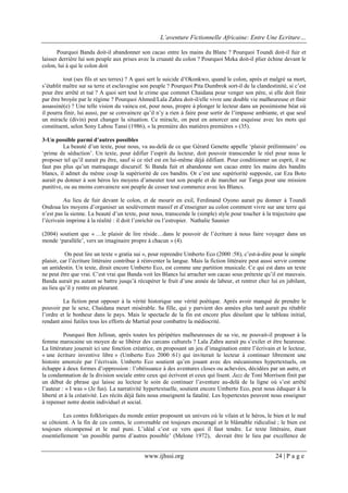 L’aventure Fictionnelle Africaine: Entre Une Ecriture…
www.ijhssi.org 24 | P a g e
Pourquoi Banda doit-il abandonner son cacao entre les mains du Blanc ? Pourquoi Toundi doit-il fuir et
laisser derrière lui son peuple aux prises avec la cruauté du colon ? Pourquoi Meka doit-il plier échine devant le
colon, lui à qui le colon doit
tout (ses fils et ses terres) ? A quoi sert le suicide d’Okonkwo, quand le colon, après et malgré sa mort,
s’établit maître sur sa terre et esclavagise son peuple ? Pourquoi Pita Dumbrok sort-il de la clandestinité, si c’est
pour être arrêté et tué ? A quoi sert tout le crime que commet Chaidana pour venger son père, si elle doit finir
par être broyée par le régime ? Pourquoi Ahmed/Lala Zahra doit-il/elle vivre une double vie malheureuse et finir
assassiné(e) ? Une telle vision du vaincu est, pour nous, propre à plonger le lecteur dans un pessimisme béat où
il pourra finir, lui aussi, par se convaincre qu’il n’y a rien à faire pour sortir de l’impasse ambiante, et que seul
un miracle (divin) peut changer la situation. Ce miracle, on peut en amorcer une esquisse avec les mots qui
constituent, selon Sony Labou Tansi (1986), « la première des matières premières » (35).
3-Un possible parmi d’autres possibles
La beauté d’un texte, pour nous, va au-delà de ce que Gérard Genette appelle ‘plaisir préliminaire’ ou
‘prime de séduction’. Un texte, pour édifier l’esprit du lecteur, doit pouvoir transcender le réel pour nous le
proposer tel qu’il aurait pu être, sauf si ce réel est en lui-même déjà édifiant. Pour conditionner un esprit, il ne
faut pas plus qu’un matraquage discursif. Si Banda fuit et abandonne son cacao entre les mains des bandits
blancs, il admet du même coup la supériorité de ces bandits. Or c’est une supériorité supposée, car Eza Boto
aurait pu donner à son héros les moyens d’ameuter tout son peuple et de marcher sur Tanga pour une mission
punitive, ou au moins convaincre son peuple de cesser tout commerce avec les Blancs.
Au lieu de fuir devant le colon, et de mourir en exil, Ferdinand Oyono aurait pu donner à Toundi
Ondoua les moyens d’organiser un soulèvement massif et d’enseigner au colon comment vivre sur une terre qui
n’est pas la sienne. La beauté d’un texte, pour nous, transcende le (simple) style pour toucher à la trajectoire que
l’écrivain imprime à la réalité : il doit l’enrichir ou l’estropier. Nathalie Saunier
(2004) soutient que « …le plaisir de lire réside…dans le pouvoir de l’écriture à nous faire voyager dans un
monde ‘parallèle’, vers un imaginaire propre à chacun » (4).
On peut lire un texte « gratia sui », pour reprendre Umberto Eco (2000 :58), c’est-à-dire pour le simple
plaisir, car l’écriture littéraire contribue à réinventer la langue. Mais la fiction littéraire peut aussi servir comme
un antidestin. Un texte, dirait encore Umberto Eco, est comme une partition musicale. Ce qui est dans un texte
ne peut être que vrai. C’est vrai que Banda voit les Blancs lui arracher son cacao sous prétexte qu’il est mauvais.
Banda aurait pu autant se battre jusqu’à récupérer le fruit d’une année de labeur, et rentrer chez lui en jubilant,
au lieu qu’il y rentre en pleurant.
La fiction peut opposer à la vérité historique une vérité poétique. Après avoir manqué de prendre le
pouvoir par le sexe, Chaidana meurt misérable. Sa fille, qui y parvient des années plus tard aurait pu rétablir
l’ordre et le bonheur dans le pays. Mais le spectacle de la fin est encore plus désolant que le tableau initial,
rendant ainsi futiles tous les efforts de Martial pour combattre la médiocrité.
Pourquoi Ben Jelloun, après toutes les péripéties malheureuses de sa vie, ne pouvait-il proposer à la
femme marocaine un moyen de se libérer des carcans culturels ? Lala Zahra aurait pu s’exiler et être heureuse.
La littérature jouerait ici une fonction créatrice, en proposant un jeu d’imagination entre l’écrivain et le lecteur,
« une écriture inventive libre » (Umberto Eco 2000 :61) qui inviterait le lecteur à continuer librement une
histoire amorcée par l’écrivain. Umberto Eco soutient qu’en jouant avec des mécanismes hypertextuels, on
échappe à deux formes d’oppression : l’obéissance à des aventures closes ou achevées, décidées par un autre, et
la condamnation de la division sociale entre ceux qui écrivent et ceux qui lisent. Jazz de Toni Morrison finit par
un début de phrase qui laisse au lecteur le soin de continuer l’aventure au-delà de la ligne où s’est arrêté
l’auteur : « I was » (Je fus). La narrativité hypertextuelle, soutient encore Umberto Eco, peut nous éduquer à la
liberté et à la créativité. Les récits déjà faits nous enseignent la fatalité. Les hypertextes peuvent nous enseigner
à repenser notre destin individuel et social.
Les contes folkloriques du monde entier proposent un univers où le vilain et le héros, le bien et le mal
se côtoient. A la fin de ces contes, le convenable est toujours encouragé et le blâmable ridiculisé ; le bien est
toujours récompensé et le mal puni. L’idéal c’est ce vers quoi il faut tendre. Le texte littéraire, étant
essentiellement ‘un possible parmi d’autres possible’ (Melone 1972), devrait être le lieu par excellence de
 