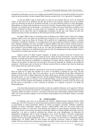 L’aventure Fictionnelle Africaine: Entre Une Ecriture…
www.ijhssi.org 25 | P a g e
manipulations alchimiques où une crise au départ insurmontable finirait par une amende honorable de la part de
toutes les parties prenantes. On peut imaginer Babel heureuse, puisqu’en fait il ne s’agit que de l’imagination.
Le fait que Malko Linge ne meurt jamais au cours de ses aventures dans les S.A.S. de Gérard de
Villiers ne fait pas de lui un immortel, pas plus que le fait de sortir toujours victorieux de tous les combats
contre ses adversaires ne fait de lui un homme invincible. C’est, pour Gérard de Villiers, un choix idéologique,
philosophique et culturel rendu possible par le seul jeu de l’écriture. Pourquoi Malko Linge est-il invincible ? A
l’examen, on constatera que ses adversaires, c’est toujours les Arabes, les Latino-Américains, les Indiens et les
Africains. Rarement les Russes et encore moins les Américains. Ses ennemis, c’est donc l’Autre (le non-
Occidental), qui ne saurait être, dans la métaphysique occidentale, un alter ego, mais toujours un autre moi
inférieur qui jouera en toute circonstance le rôle (choisi pour lui) de souffre-douleur.
En rappel, Malko Linge est Autrichien, prince et Margrave de la Haute Lusace, héritier d’un château
grandeur nature à Lizen, qui avale tous les dollars que lui paie la C.I.A. américaine pour laquelle il travaille.
Autrement dit, Linge est un Blanc de l’Europe, fils et petit-fils de l’impérialisme occidental, en « mission
civilisatrice » au-delà des ‘Pyrénées’. L’on comprend qu’il soit, sous la plume de Gérard de Villiers, un homme
beau, séduisant, intelligent, fort, riche, invincible et immortel. Malko Linge était à sa deux centième aventure à
la mort de Gérard de Villiers en Novembre 2013. Nombre d’Africains, lecteurs des S.A.S, ont aujourd’hui pris
pour sobriquet le nom de Malko Linge, ou de son ‘vrai’ alter ego (occidental comme lui), Mac Bolan, le héros
de L’Exécuteur, allant ainsi à la recherche du héros hors du texte. En superposant les romans africains d’hier et
d’aujourd’hui, un constat saute aux yeux : le Noir est
toujours vaincu et le Blanc toujours vainqueur ; le peuple est toujours écrasé par le pouvoir tout-
puissant. Cette clôture peut conditionner l’esprit du lecteur, même de façon inconsciente, à se sentir toujours
inferieur, et à garder gravée dans la conscience l’idée de son impuissance devant le pouvoir, établi ou pas. Pour
nous, l’écriture peut parvenir à réhabiliter la psychologie du lecteur africain, tronquée par des années de
violence de tous genres. Il suffit pour cela d’un choix au niveau du traitement de l’intrigue et du modèle des
séquences ; l’écriture peut créer un univers où l’Africain cesserait d’être la victime d’une vision du monde qui
lui est imposée pour être maitre de son destin.
On peut imaginer Okonkwo choisissant de vivre (au lieu de choisir de se suicider), et assignant une
place au colon qui est, après tout, étranger sur sa terre, ou travaillant à l’expulser de cette terre. On peut
imaginer Juliette et son fiancé, dans Trois prétendants…un mari de Guillaume Oyono Mbia, affrontant les
parents de la jeune fille ou optant même pour une fugue, plutôt que de résoudre leur dilemme en commettant
deux délits graves : le vol et l’usurpation de titre. On peut imaginer Bilanga se repentant et demandant pardon à
son fils et son peuple, dans Les Chauves-souris de Bernard Nanga, au lieu de le laisser patauger dans le vice
jusqu’à la fin. On peut imaginer Pita Dumbrok invisible dans la clandestinité, secouant le pays du nord au sud
par des grèves et parvenant à la fin à renverser la dictature, et à remettre le pouvoir a un leader élu
démocratiquement.
L’écrivain africain pourrait ainsi travailler à créer des conditions littéraires où le regard de l’Africain
cesserait d’être extroverti pour être introverti. Une littérature où le Noir serait le héros d’une histoire écrite pour
l’instruire, édifier son esprit et le divertir ; une histoire écrite pour une consommation endogène (Pierre Fandio
2002 :155) et pour un lecteur indigène, et non une histoire écrite, publiée et lue en Occident, comme c’est le plus
souvent le cas.
II. CONCLUSION :
La littérature, pour nous, est la poétisation de l’histoire. Mathieu-François Minyono-Nkodo (1989)
soutient que « de 1954 à nos jours, le roman camerounais présente les mêmes caractères généraux » (113). Dans
sa quasi-totalité, le roman camerounais dépeint un univers où règnent « servitude, souffrance, déchéance
physique ou morale…humiliation, injustice, cynisme » (Minyo-Nkodo 1989 :114), une recette idéale pour
conditionner un esprit à se sentir petit. Tout discours peut inspirer un contre-discours, davantage encore au
niveau de la fiction, et tout concept, tout label est dialectique. Maurice G. Dantec (2000) soutient que l’écrivain,
aujourd’hui, « ne peut se concevoir autrement que comme une usine métaphysique, un laboratoire de
manipulation transgénique dont le terrain d’expérience est la vérité elle-même, c’est-à-dire l’organisation
systématique des illusions qui nous protègent du Néant » (47). L’écrivain africain se doit « d’être toxique,
comme le sont tous les grands révélateurs de vérité… », mais surtout, il se doit d’être un « authentique saboteur
métaphysique » (G. Dantec 2000 :51). Pour inventer une nouvelle conscience, comme le propose Chinua
Achebe, l’écrivain africain doit commencer par penser son public comme nexus de tous les possibles, et oser
 