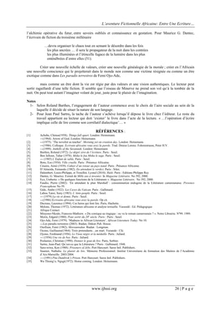 L’aventure Fictionnelle Africaine: Entre Une Ecriture…
www.ijhssi.org 26 | P a g e
l’alchimie opérative du futur, entre savoirs oubliés et connaissance en gestation. Pour Maurice G. Dantec,
l’écrivain de fiction du troisième millénaire
…devra organiser le chaos tout en semant le désordre dans les fois
les plus ancrées … il sera le propagateur de la nuit dans les contrées
les plus illuminées et l’étincelle fugace de la lumière dans les plus
enténébrées d’entre elles (51).
Créer une nouvelle échelle de valeurs, créer une nouvelle généalogie de la morale ; créer en l’Africain
une nouvelle conscience qui le projetterait dans le monde non comme une victime résignée ou comme un être
exotique comme dans Les paradis terrestres de Femi Ojo-Ade,
mais comme un être dont la vie est régie par des valeurs et une vision authentiques. Le lecteur peut
sortir ragaillardi d’une telle fiction. Il semble que l’oiseau de Minerve ne prend son vol qu’à la tombée de la
nuit. On peut tout autant l’imaginer volant de jour, juste pour le plaisir de l’imagination.
Notes
1- Selon Roland Barthes, l’engagement de l’auteur commence avec le choix de l’aire sociale au sein de la
laquelle il décide de situer la nature de son langage.
2- Pour Jean Paul Sartre, la tache de l’auteur s’achève lorsqu’il dépose le livre chez l’éditeur. Le reste du
travail appartient au lecteur qui doit ‘exister’ le livre dans l’acte de la lecture. « …l’opération d’écrire
implique celle de lire comme son corrélatif dialectique’… »
RÉFÉRENCES :
[1] Achebe, Chinua(1958). Things fall apart. London: Heinemann.
---(1964). Arrow of God. London: Heinemann.
[2] ---(1975). ‘The novelist as teacher’. Morning yet on creation day. London: Heinemann.
[3] ---(1986). Colloque. Ecrivain africains vous avez la parole. Trad. Denise Lorenz. Fohrenstrasse, Peter H.V.
[4] ---(1999). Anthills of the Savannah. London: Heinemann.
[5] Barthes, Roland (1972). Le dégré zéro de l’écriture. Paris : Seuil.
[6] Ben Jelloun, Tahar (1978). Moha le fou Moha le sage. Paris : Seuil.
[7] --- (1985) L’Enfant de sable. Paris : Seuil.
[8] Boto, Eza (1954). Ville cruelle. Paris : Présence Africaine.
[9] Césaire, Aimé (1939). Cahier d’un retour au pays natal. Paris : Présence Africaine.
[10] D’Almeida, Fernando (1982). En attendant le verdict. Paris : Silex.
[11] Dalembert, Louis-Philippe, et Trouillot, Lyonel (2010). Haïti. Paris : Editions Philippe Rey.
[12] Dantec, G. Maurice. Extrait de Mille ans à inventer. In Magazine Littéraire. No 392, 2000.
[13] Eco, Umberto. « De quelques fonctions de la Littérature ». Magazine Littéraire. No 392, 2000.
[14] Fandio, Pierre (2002). ’En attendant le plan Marshall’ : consommation endogene de la Littérature camerounaise. Presence
Francophone No 59.
[15] Gide, Andre (1922). Les Caves du Vatican. Paris : Gallimard.
[16] Labou Tansi, Sony (1983). L’Ante-peuple. Paris : Seuil.
[17] --- (1979) La vie et demie. Paris : Seuil.
[18] ---(1986) Ecrivains africains vous avez la parole. Op cit.
[19] Decreau, Laurence (1994). Ces heros qui font lire. Paris, Hachette.
[20] Melone, Thomas (1972). Littérature africaine et analyse textuelle. Yaoundé : Ed. Pédagogique
[21] Afrique Contact.
[22] Minyono-Nkodo, Francois-Mathiew. « Du comique au tragique : ou va le roman camerounais ? ». Notre Librairie. No
99. 1989.
[23] Morin, Edgard (1980). Pour sortir du 20e
siècle. Paris : Paris : Seuil.
[24] Ojo-Ade, Femi (1979). ‘Madness in African Literature’. African Literature Today. No 10.
[25] ---Les paradis terrestres (2003). Ibadan, Dokun Pub. House.
[26] Osofisan, Femi (1982). Morountodun. Ibadan : Longman.
[27] Oyono, Guillaume(1964). Trois pretendants…un mari. Yaounde : Clé.
[28] Oyono, Ferdinand (1956). Le Vieux nègre et la médaille. Paris : Juliard.
[29] --- (1956) Une vie de boy. Paris : Juliard.
[30] Poslaniec, Christian (1990). Donner le gout de lire. Paris, Sorbier.
[31] Sartre, Jean-Paul. Qu’est-ce que la Littérature ? Paris : Gallimard, 1948.
[32] Saro-wiwa, Ken (1988). Prisoners of Jebs. Port Harcourt: Saros Intl. Publishers.
[33] Saunier, Nathalie. Le plaisir de lire. Mémoire Professionnel. Institut Universitaire de formation des Maitres de l’Académie
d’Aix-Marseille. 2003/2004.
[34] --- (1991) Pita Dumbrok’s Prison. Port Harcourt: Saros Intl. Publishers.
[35] Wa Thiong’o, Ngugi(1972). Home coming. London: Heinemann.
 