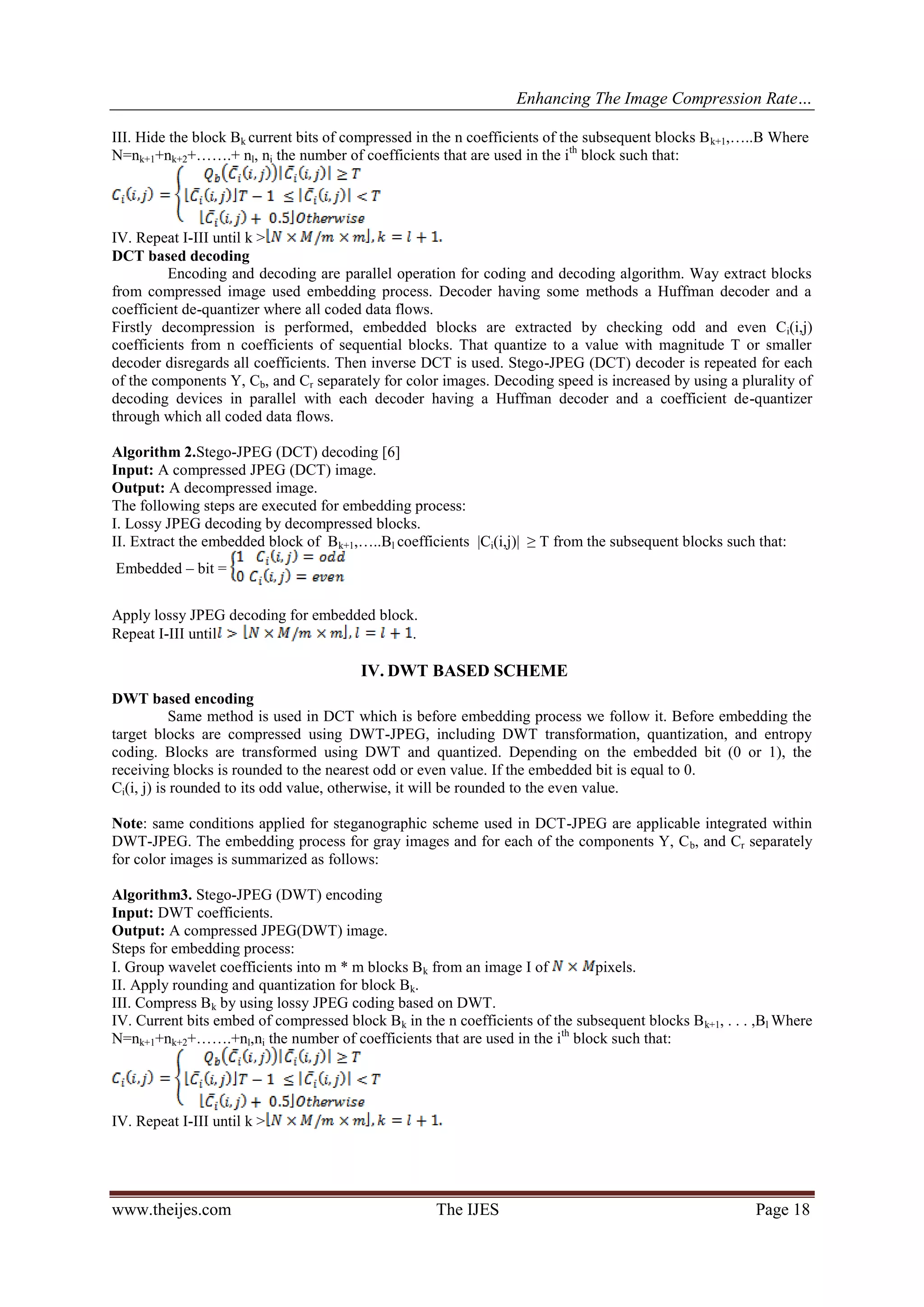 Enhancing The Image Compression Rate…
www.theijes.com The IJES Page 18
III. Hide the block Bk current bits of compressed in the n coefficients of the subsequent blocks Bk+1,…..B Where
N=nk+1+nk+2+…….+ nl, ni the number of coefficients that are used in the ith
block such that:
IV. Repeat I-III until k >
DCT based decoding
Encoding and decoding are parallel operation for coding and decoding algorithm. Way extract blocks
from compressed image used embedding process. Decoder having some methods a Huffman decoder and a
coefficient de-quantizer where all coded data flows.
Firstly decompression is performed, embedded blocks are extracted by checking odd and even Ci(i,j)
coefficients from n coefficients of sequential blocks. That quantize to a value with magnitude T or smaller
decoder disregards all coefficients. Then inverse DCT is used. Stego-JPEG (DCT) decoder is repeated for each
of the components Y, Cb, and Cr separately for color images. Decoding speed is increased by using a plurality of
decoding devices in parallel with each decoder having a Huffman decoder and a coefficient de-quantizer
through which all coded data flows.
Algorithm 2.Stego-JPEG (DCT) decoding [6]
Input: A compressed JPEG (DCT) image.
Output: A decompressed image.
The following steps are executed for embedding process:
I. Lossy JPEG decoding by decompressed blocks.
II. Extract the embedded block of Bk+1,…..Bl coefficients |Ci(i,j)| ≥ T from the subsequent blocks such that:
Embedded – bit =
Apply lossy JPEG decoding for embedded block.
Repeat I-III until .
IV. DWT BASED SCHEME
DWT based encoding
Same method is used in DCT which is before embedding process we follow it. Before embedding the
target blocks are compressed using DWT-JPEG, including DWT transformation, quantization, and entropy
coding. Blocks are transformed using DWT and quantized. Depending on the embedded bit (0 or 1), the
receiving blocks is rounded to the nearest odd or even value. If the embedded bit is equal to 0.
Ci(i, j) is rounded to its odd value, otherwise, it will be rounded to the even value.
Note: same conditions applied for steganographic scheme used in DCT-JPEG are applicable integrated within
DWT-JPEG. The embedding process for gray images and for each of the components Y, Cb, and Cr separately
for color images is summarized as follows:
Algorithm3. Stego-JPEG (DWT) encoding
Input: DWT coefficients.
Output: A compressed JPEG(DWT) image.
Steps for embedding process:
I. Group wavelet coefficients into m * m blocks Bk from an image I of pixels.
II. Apply rounding and quantization for block Bk.
III. Compress Bk by using lossy JPEG coding based on DWT.
IV. Current bits embed of compressed block Bk in the n coefficients of the subsequent blocks Bk+1, . . . ,Bl Where
N=nk+1+nk+2+…….+nl,ni the number of coefficients that are used in the ith
block such that:
IV. Repeat I-III until k >
 