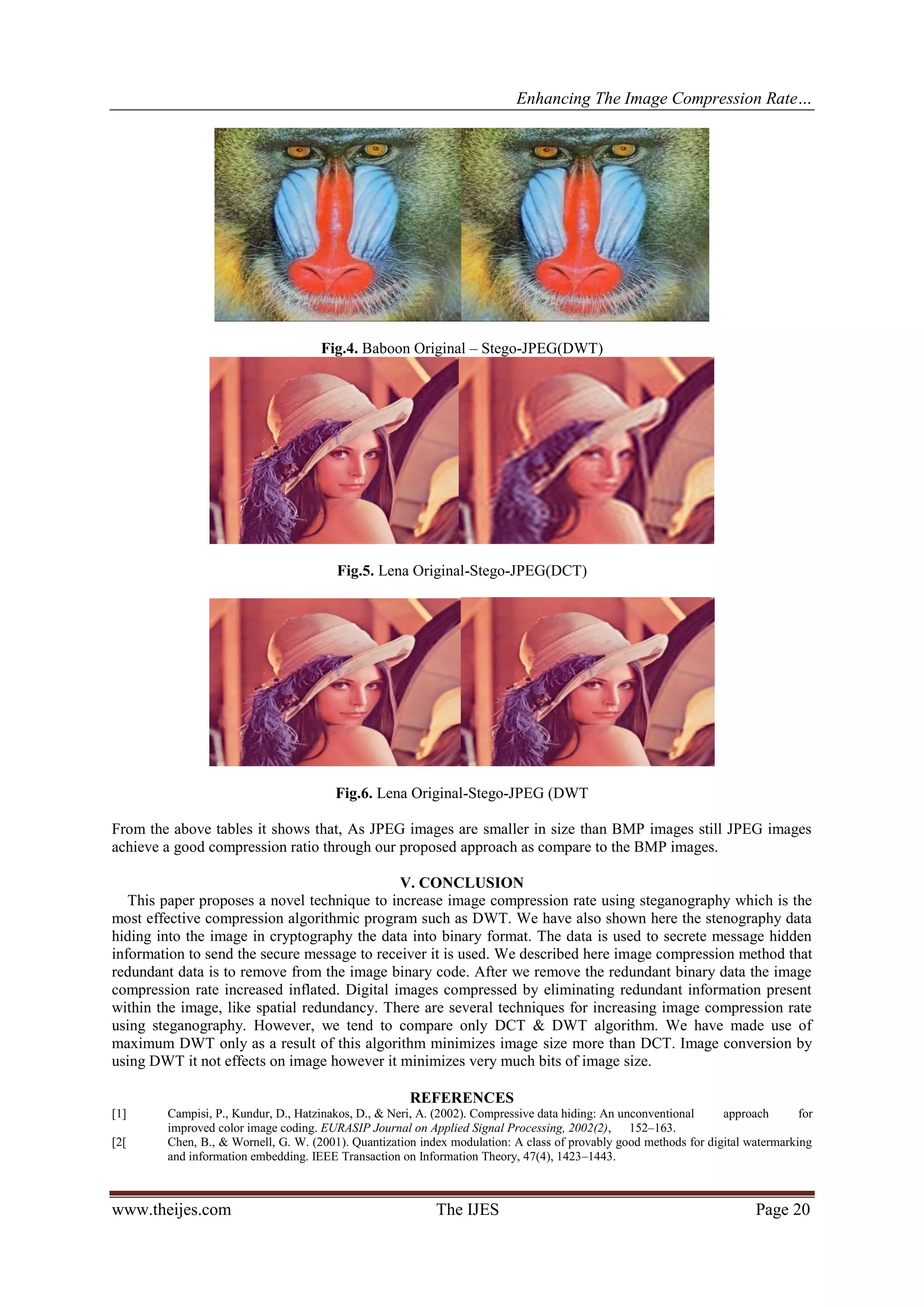 Enhancing The Image Compression Rate…
www.theijes.com The IJES Page 20
Fig.4. Baboon Original – Stego-JPEG(DWT)
Fig.5. Lena Original-Stego-JPEG(DCT)
Fig.6. Lena Original-Stego-JPEG (DWT
From the above tables it shows that, As JPEG images are smaller in size than BMP images still JPEG images
achieve a good compression ratio through our proposed approach as compare to the BMP images.
V. CONCLUSION
This paper proposes a novel technique to increase image compression rate using steganography which is the
most effective compression algorithmic program such as DWT. We have also shown here the stenography data
hiding into the image in cryptography the data into binary format. The data is used to secrete message hidden
information to send the secure message to receiver it is used. We described here image compression method that
redundant data is to remove from the image binary code. After we remove the redundant binary data the image
compression rate increased inflated. Digital images compressed by eliminating redundant information present
within the image, like spatial redundancy. There are several techniques for increasing image compression rate
using steganography. However, we tend to compare only DCT & DWT algorithm. We have made use of
maximum DWT only as a result of this algorithm minimizes image size more than DCT. Image conversion by
using DWT it not effects on image however it minimizes very much bits of image size.
REFERENCES
[1] Campisi, P., Kundur, D., Hatzinakos, D., & Neri, A. (2002). Compressive data hiding: An unconventional approach for
improved color image coding. EURASIP Journal on Applied Signal Processing, 2002(2), 152–163.
[2[ Chen, B., & Wornell, G. W. (2001). Quantization index modulation: A class of provably good methods for digital watermarking
and information embedding. IEEE Transaction on Information Theory, 47(4), 1423–1443.
 