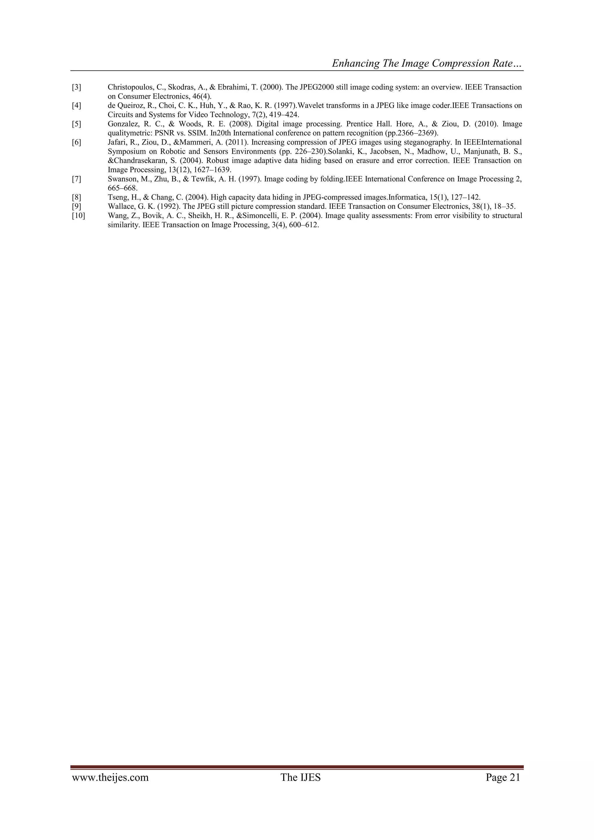 Enhancing The Image Compression Rate…
www.theijes.com The IJES Page 21
[3] Christopoulos, C., Skodras, A., & Ebrahimi, T. (2000). The JPEG2000 still image coding system: an overview. IEEE Transaction
on Consumer Electronics, 46(4).
[4] de Queiroz, R., Choi, C. K., Huh, Y., & Rao, K. R. (1997).Wavelet transforms in a JPEG like image coder.IEEE Transactions on
Circuits and Systems for Video Technology, 7(2), 419–424.
[5] Gonzalez, R. C., & Woods, R. E. (2008). Digital image processing. Prentice Hall. Hore, A., & Ziou, D. (2010). Image
qualitymetric: PSNR vs. SSIM. In20th International conference on pattern recognition (pp.2366–2369).
[6] Jafari, R., Ziou, D., &Mammeri, A. (2011). Increasing compression of JPEG images using steganography. In IEEEInternational
Symposium on Robotic and Sensors Environments (pp. 226–230).Solanki, K., Jacobsen, N., Madhow, U., Manjunath, B. S.,
&Chandrasekaran, S. (2004). Robust image adaptive data hiding based on erasure and error correction. IEEE Transaction on
Image Processing, 13(12), 1627–1639.
[7] Swanson, M., Zhu, B., & Tewfik, A. H. (1997). Image coding by folding.IEEE International Conference on Image Processing 2,
665–668.
[8] Tseng, H., & Chang, C. (2004). High capacity data hiding in JPEG-compressed images.Informatica, 15(1), 127–142.
[9] Wallace, G. K. (1992). The JPEG still picture compression standard. IEEE Transaction on Consumer Electronics, 38(1), 18–35.
[10] Wang, Z., Bovik, A. C., Sheikh, H. R., &Simoncelli, E. P. (2004). Image quality assessments: From error visibility to structural
similarity. IEEE Transaction on Image Processing, 3(4), 600–612.
 