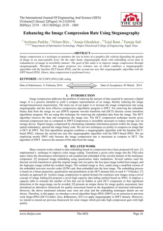 The International Journal Of Engineering And Science (IJES)
||Volume||3 ||Issue|| 2||Pages|| 16-21||2014||
ISSN(e): 2319 – 1813 ISSN(p): 2319 – 1805
www.theijes.com The IJES Page 16
Enhancing the Image Compression Rate Using Steganography
1,
Archana Parkhe ,2,
Nilam Bire , 3,
Anuja Ghodekar , 4,
Tejal Raut ,5,
Tanuja Sali
1,2,3,4,5,
Department of Information Technology, Pimpri Chinchwad College of Engineering, Nigdi, Pune
------------------------------------------------------ABSTRACT-----------------------------------------------------
Image compression is a technique to minimize the size in bytes of a graphics file without degrading the quality
of image to an unacceptable level. On the other hand, steganography deals with embedding secret data in
redundancies of image in invisibility manner. The goal of this study is to improve image compression through
steaganography. Therefore, this paper proposes two schemes one of which combines a steganographic
algorithm with the baseline DCT-based JPEG, and the second one uses this steganographic algorithm with the
DWT-based JPEG. Hence, data compression is performed twice.
KEYWORDS : DCT,DWT,JPEG,LSB coding.
----------------------------------------------------------------------------------------------------------------------------------------
Date of Submission: 11 February 2014 Date of Acceptance: 05 March 2014
---------------------------------------------------------------------------------------------------------------------------------------
I. INTRODUCTION
Image compression addresses the problem of reducing the amount of data required to represent a digital
image. It is a process intended to yield a compact representation of an image, thereby reducing the image
storage/transmission requirements. The main use of our paper is to increase the image compression rate using
steganography and the most effective compression algorithmic program is DWT. For removing the redundant
binary data from the image we use (DWT) separate wavelet transform and (DCT) discrete cosine transform
algorithmic program. We are using this technique for removing the redundant data from the image. The DCT
algorithm removes the data and compresses the image size. The DCT compression technique mostly gives
minimal compression rate as compared to DWT.Compression is incredibly necessary to reduce storage size on
storage device. Digital images compressed by eliminating redundant information present within the image, like
spatial redundancy, spectral the image binary code. We use two techniques co-jointly to compress an image that
is DCT & DWT. The first algorithmic program combines a steganographic algorithm with the baseline DCT-
based JPEG, whereas the second one uses this steganographic algorithm with the DWT-based JPEG. We are
employing mostly DWT only because the image compression rate is maximum as compare to DCT. The
algorithm of DWT removes the amount of bits data from the image.
II. RELATED WORK
Many research works related to data embedding based on compression have been proposed till now. [1]
implemented a technique to improve color image coding. Transforms a given color image into the YIQ color
space where the chrominance information is sub sampled and embedded in the wavelet domain of the luminance
component. [2] proposed image embedding using quantization index modulation. Several authors used the
discrete wavelet transform to split the original image into two parts, the low-pass image (called host image), and
the high-pass image (called the residual image). The residual image is, first, coded using a modified version of
the embedded zero-tree wavelet coder (EZW) and, then embedded into the host image. The embedding process
is based on a linear projection, quantization and perturbation in the DCT domain (bits in each 8 * 8 blocks). [7]
includes an approach for lossless image compression in spatial domain for continues tone images using a novel
concept of image folding.[8] proposes a novel high capacity data hiding method based on JPEG. It employs a
capacity table to estimate the number of bits that can be hidden in each DCT component so that signiﬁcant
distortions in the stego-image can be avoided. [9] presents an unique theme for image quality assessment, here
introduced an alternative framework for quality assessment based on the degradation of structural information.
However, the above mentioned schemes uses were not clear and the embedding techniques details are not
shown. Therefore, in this paper, we introduce a novel algorithm Stego-JPEG (DWT) as an extension to previous
work Stego-JPEG (DCT) (Jafari, Ziou, &Mammeri, 2011) to apply steganography in DWT domain. Moreover,
we intend to extend our previous framework for color images which provides high compression gain with high
quality.
 
