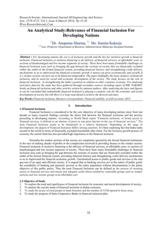 Research Inventy: International Journal Of Engineering And Science
Issn: 2278-4721, Vol.2, Issue 6 (March 2013), Pp 15-20
Www.Researchinventy.Com

       An Analytical Study:Relevance of Financial Inclusion For
                         Developing Nations
                             1,
                                  Dr. Anupama Sharma, 2, Ms. Sumita Kukreja
                  1,2,
                     Asst. Professor Department of Business Administration Maharaja Surajmal Institute


Abstract : For developing nations the era is of inclusive growth and the key for inclusive growth is financial
inclusion. Financial inclusion or inclusive financing is the delivery of financial services, at affordable costs, to
sections of disadvantaged and low income segments of society. There have been many formidable challenges in
financial inclusion area such as bringing the gap between the sections of society that are financially excluded
within the ambit of the formal financial system, providing financial literacy and strengthening credit delivery
mechanisms so as to improvised the financial economic growth.A nation can grow economically and socially if
it’s weaker section can turn out to be financial independent. The paper highlights the basic features of financial
inclusion, and its need for social and economic development of the society. The study focuses on the role of
financial inclusion, in strengthening the India’s position in relation to other countries economy. For analysing
such facts data for the study has been gathered through secondary sources including report of RBI, NABARD,
books on financial inclusion and other articles written by eminent authors. After analysing the facts and figures
it can be concluded that undoubtedly financial inclusion is playing a catalytic role for the economic and social
development of society but still there is a long road ahead to achieve the desired outcomes.
Key Words:-Financial inclusion, Business correspondents, Financial stability, no frill accounts, KCC

                                              I.    Introduction
1.1Financial Inclusion
         Financial Inclusion is considered to be the core objective of many developing nations since from last
decade as many research findings correlate the direct link between the financial exclusion and the poverty
prevailing in developing nations. According to World Bank report “Financial inclusion, or broad access to
financial services, is defined as an absence of price or non price barriers in the use of financial services.” The
term Financial Inclusion needs to be interpreted in a relative dimension. Depending on the stage of
development, the degree of Financial Inclusion differs among countries. It‟s been surprising fact that India ranks
second in the world in terms of financially excluded households after china .For the inclusive growth process of
economy the central bank has also provided high importance to the financial inclusion.

          Normally the weaker sections of the society are completely ignored by the formal financial institutions
in the race of making chunks of profits or the complexities involved in providing finance to the weaker section.
Financial inclusion or inclusive financing is the delivery of financial services, at affordable costs, to sections of
disadvantaged and low income segments of society. There have been many formidable challenges in financial
inclusion area such as bringing the gap between the sections of society that are financially excluded within the
ambit of the formal financial system, providing financial literacy and strengthening credit delivery mechanisms
so as to improvised the financial economic growth. Unrestrained access to public goods and services is the sine
qua non of an open and efficient society. It is argued that as banking services are in the nature of public good;
the availability of banking and payment services to the entire population without discrimination is the prime
objective of this public policy. Thus the term Financial Inclusion can be defined as the process of ensuring
access to financial services and timely and adequate credit where needed by vulnerable groups such as weaker
sections and low income groups at an affordable cost.

1.2 Objective of Study
1. To explore the need and significance of financial inclusion for economic and social development of society.
2. To analyse the current status of financial inclusion in Indian economy.
3. To study the access of rural people to bank branches and the number of ATM opened in those areas.
4. To study the progress of State Cooperative Banks in financial inclusion plan.




                                                                15
 