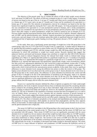 Gastric Banding Results In Weight Loss Via…
www.ijpsi.org 23 | P a g e
V. DISCUSSION
The objective of the present study was to evaluate the effects of GB on body weight, serum obestatin
level, and serum A-FABP level. The effects of GB were evaluated on days 0, 8, and 16 after surgery. Evaluation
of success was based on the age of the rat. A rat age of 3 months and 8 days can be considered to be equivalent
to a human age of 13.5 years, and a rat age of 3 months and 16 days can be considered to be equivalent to a
human age of 14 years [10]. Our selection of postoperative interval for evaluation was based on the fact that
humans have significant weight loss during the first 2 years after GB surgery. An 8-day postoperative period in
rats was considered to be equivalent to a 2-year postoperative period in humans, and a 16-day postoperative
period in rats was considered to be equivalent to an 8-year postoperative period in humans. Rats were evaluated
from 8 days after surgery as earlier postoperative weight loss could be caused by loss of nitrogen [9,11,12].
Previous studies reported associations between body weight and serum levels of ghrelin, obestatin, adiponectin,
and A-FABP; and the ghrelin/obestatin ratio. Bariatric surgical procedures have progressively improved over
recent years, and such surgery is the only treatment option that results in significant long-term weight loss [6-8].
A randomized trial of laparoscopic gastric banding involving 100 patients showed a 58.9% weight loss over 3
years [13].
In this study, there was a significantly greater percentage of weight loss in the GB group than in the
control group, with a loss of 27.87% and 38.87% on days 8 and 16, respectively. A similar study by Monteiro et
al. reported that GB resulted in weight loss in obese Zucker rats [14]. Weight loss after bariatric surgery depends
on the surgical technique used [15-18], with the average weight loss after GB being about 28% [15,16]. The
mechanisms by which GB contributes to weight loss remain unclear. Recently reported data suggest that
adipocyte function and neural and hormonal changes may contribute to weight loss after GB [19,20]. Bariatric
surgery may result in reduced lipogenesis because the reduced food intake results in reduced total energy
expenditure [21]. Shak et al. reported that GB resulted in a significant weight loss at 6–12 months in 24 patients
[22], and Colles et al. reported that GB resulted in a significant weight loss at 4–12 months in 85 patients [23].
Madeleine et al. reported that laparoscopic GB significantly reduced body weight, waist circumference, plasma
free fatty acid level, subcutaneous abdominal fat, and visceral fat in obese non-diabetic women after 12 weeks,
associated with a significant improvement in insulin sensitivity [24].Obestatin is a peptide composed of 23
amino acids, which is derived from the same precursor protein as ghrelin. In this study, there were no significant
differences in serum obestatin levels among the different time points in either the control or GB groups. The
highest serum obestatin level was observed in the control group on day 8. Serum obestatin levels were lower in
the GB group than in the control group. The difference in serum obestatin level between the control and GB
groups on day 0 is thought to be due to the administration of anesthesia to the GB group. Ataka et al. reported
that intravenous anesthesia decreases the serum obestatin level after 30–90 min [25]. Our findings that there
were no significant differences in the serum obestatin level among days 0, 8, and 16 in either the control or GB
groups indicate that GB surgery did not affect the serum obestatin level.
Zizzari et al. reported that obestatin inhibited the effects of ghrelin on appetite [2]. Under underweight
fasting conditions, the levels of ghrelin increased whereas those of obestatin decreased.The circulating obestatin
level is related to the circulating ghrelin level only in obese individuals. High serum levels of obestatin induce
satiety, resulting in reduced food intake and weight loss. However, the metabolic regulation of obestatin remains
unclear [2]. The role of obestatin in the regulation of hormone secretion has been investigated in in vivo and in
vitro rat models (Rattus norvegicus). In vivo, obestatin did not stimulate secretion of growth hormone or
corticosterone. These results suggest that obestatin protects against improper secretion of these hormones [2].
Obestatin has been reported to inhibit jejunal activity and affect gastric emptying [26], and stimulate pancreatic
beta glands [27]. The effects of obestatin and ghrelin on the stomach and hypothalamus play important roles in
the regulation of energy homeostasis. Both peptides are derived from preproghrelin, and they have opposite
effects on food intake. In underweight individuals, serum ghrelin levels are high, serum obestatin levels are low,
and the ghrelin/obestatin ratio is high [28].
The serum A-FABP level was higher in the GB group than in the control group on day 8, but was lower
in the GB group than in the control group on day 16. These results indicate that the serum A-FABP level was
not associated with GB surgery. There serum A-FABP level was not significantly associated with the serum
obestatin level or weight loss, but our analysis showed that weight loss had a direct effect on A-FABP secretion.
There was no significant association between GB and the serum A-FABP level, indicating that the A-FABP
level alters metabolism to induce weight loss. The increase in the serum A-FABP level after day 8 could be
explained by the mobilization of fat secondary to hormone-sensitive lipase levels, leading to increased lipolysis.
The reduced body fat on day 16 secondary to decreased food intake resulted in decreased lipolysis. The serum
A-FABP level is a major indicator of lipolysis, and cytoplasmic A-FABP increases the hydrolytic activity of
 