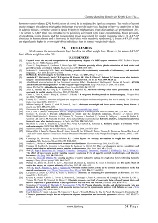 Gastric Banding Results In Weight Loss Via…
www.ijpsi.org 24 | P a g e
hormone-sensitive lipase [29]. Mobilization of stored fat is mediated by lipolytic enzymes. The results of recent
studies suggest that adipose triglyceride influences triglyceride hydrolysis, leading to lipolytic catabolism of fats
in adipose tissues. Hormone-sensitive lipase hydrolyzes triglycerides when diglycerides are predominant [30].
The serum A-FABP level was reported to be positively correlated with waist circumference, blood pressure,
dyslipidemia, fasting insulin, and the homoeostatic model assessment for insulin resistance index [3]. A-FABP
circulates in human plasma and is increased in individuals with metabolic syndrome [3]. Serum A-FABP levels
are significantly higher in overweight/obese individuals than in normal-weight individuals.
VI. CONCLUSIONS
GB decreases the serum obestatin level but does not affect weight loss. However, the serum A-FABP
level affects weight loss after GB.
REFERENCES
[1] Physical status: the use and interpretation of anthropometry. Report of a WHO expert committee. WHO Technical Report
Series, No. 854. WHO: Geneva; 1995.
[2] Zizzari P, Longchamps R, Epelbaum J, Bluet-Pajot MT: Obestatin partially affects ghrelin stimulation of food intake and
growth hormone secretion in rodents. Endocrinology 2007, 148:1648-1653.
[3] Makowski L, Hotamisligil GS: Fatty acid binding proteins—the evolutionary crossroads of inflammatory and metabolic
responses. J Nutr 2004, 134:2464S-2468S.
[4] DeMaria E: Bariatric surgery for morbid obesity. N Engl J Med 2007, 356:2176-2183.
[5] Aasheim ET, Björkman S, Søvik TT, Engström M, Hanvold SE, Mala T, Olbers T, Bøhmer T: Vitamin status after bariatric
surgery: a randomized study of gastric bypass and duodenal switch. Am J Clin Nutr 2009, 90:15-22.
[6] Allied Health Sciences Section Ad Hoc Nutrition Committee, Aills L, Blankenship J, Buffington C, Furtado M, Parrott J: ASMBS
Allied Health nutritional guidelines for the surgical weight loss patient. Surg Obes Relat Dis 2008, 4:S73-S108.
[7] Ahima RS, Osei SY: Adipokines in obesity. Front Horm Res 2008, 36:182-197.
[8] Arias E, Martínez PR, Ka Ming Li V, Szomstein S, Rosenthal RJ: Mid-term followup after sleeve gastrectomy as a final
approach for morbid obesity. Obes Surg 2009, 19:544-548.
[9] Kanno H, Teruo K, Itsuo F, Shunji K, Toshiro Y, Takashi T: A rat gastric banding model for bariatric surgery. J Nippon Med
Sch 2008, 754:202-206.
[10] Farooqi IS, O’Rahilly S: Mutations in ligands and receptors of the leptin–melanocortin pathway that lead to obesity. Nat Clin Pract
Endocrinol Metab 2008, 4:569-577.
[11] Bibbins-Domingo K, Pamela C, Mark JP, James L, Lee G: Adolescent overweight and future adult coronary heart disease. N
Engl J Med 2007, 357:2371-2379.
[12] Ducommun D : Ratty age calculator http://www.rattycorner.com/odds /age. shtml].
[13] Kral, J. ABC of Obesity: Management: Part III - Surgery [5th article in series] British Medical Journal 2007, 333: 900 - 903
[14] Monteiro R, Azevedo I: Chronic inflammation in obesity and the metabolic syndrome. Mediators of Inflamm 2010,
2010:289645.Sjöström L, Lindroos, AK, Peltonen, M, Torgerson J, Bouchard C, Carlsson B, Dahlgren S, Larsson B, Narbro K,
Sjöström CD, Sullivan M, Wedel H; Swedish Obese Subjects Study Scientific Group: Lifestyle, diabetes, and cardiovascular risk
factors 10 years after bariatric surgery. N Engl J Med 2004, 351:2683-2693.
[15] Buchwald H, Avidor Y, Braunwald E, Jensen MD, Pories W, Fahrbach K, Schoelles K: Bariatric surgery: a systematic review
and meta-analysis. JAMA 2004, 292:1724-1737.
[16] Steinbrook Robert. Surgery for Severe Obesity. N Engl J Med. 2004, 350:1075-1079
[17] Gletsu-Miller N, Jason M, Hansen, Dean P. Jones, Young-Mi Go, William E. Torres, Thomas R. Ziegler dan Edward Lin. Loss of
Total and Visceral Adipose Tissue Mass Predicts Decreases in Oxidative Stress After Weight-loss Surgery. Obesity. 2008,17: 439–
446
[18] Cummings DE, Overduin J, Foster-Schubert KE: Gastric bypass for obesity: mechanisms of weight loss and diabetes
resolution. J Clin Endocrinol Metab 2004, 89: 2608-2615.
[19] Strader AD, Woods SC: Gastrointestinal hormones and food intake. Gastroenterology 2005, 128:175-191.
[20] Coupaye M, Bouillot JL, Coussieu C, Guy-Grand B, Basdevant A, Oppert JM: One-year changes in energy expenditure and
serum leptin following adjustable gastric banding in obese women. Obes Surg 2005, 15:827-833.
[21] Shak JR, Roper J, Perez-Perez GI, Tseng CH, Francois F, Gamagaris Z, Patterson C, Weinshel E, Fielding GA, Ren C, Blaser MJ:
The effect of laparoscopic gastric banding surgery on plasma levels of appetite-control, insulinotropic, and digestive
hormones. Obes Surg 2008, 18:1089-1096.
[22] Colles SL, Dixon JB, O'Brien PE: Grazing and loss of control related to eating: two high-risk factors following bariatric
surgery. Obesity (Silver Spring) 2008, 16:615-622.
[23] Phillips ML, Lewis MC, Chew V, Kow L, Slavotinek JP, Daniels L, Valentine R; Toouli J, Thompson CH: The early effects of
weight loss surgery on regional adiposity. Obes Surg 2005, 15:1449-1455.
[24] Ataka K, Inui A, Asakawa A, Kato I, Fujimiya M: Obestatin inhibits motor activity in the antrum and duodenum in the fed
state of conscious rats. Am J Physiol Gastrointest Liver Physiol 2008, 294:G1210-G1218.
[25] Lacquaniti A, Donato V, Chirico V, Buemi A, Buemi M: Obestatin: an interesting but controversial gut hormone. Ann Nutr
Metab 2011, 59:193-199.
[26] Granata R, Settanni F, Gallo D, Trovato L, Biancone L, Cantaluppi V, Nano R, Annunziata M, Campiglia P, Arnoletti E, Ghè C,
Volante M, Papotti M, Muccioli G, Ghigo E: Obestatin promotes survival of pancreatic beta-cells and human islets and
induces expression of genes involved in the regulation of beta-cell mass and function. Diabetes 2008, 57:967-979.
[27] Monteleone P, Serritella C, Martiadis V, Scognamiglio P, Maj M: Plasma obestatin, ghrelin, and ghrelin/obestatin ratio are
increased in underweight patients with anorexia nervosa but not in symptomatic patients with bulimia nervosa. J Clin
Endocrinol Metab 2008, 93:4418-4421.
[28] Engl J, Bobbert T, Ciardi C, Laimer M, Tatarczyk T, Kaser S, Weiss H, Molnar C, Tilg H, Patsch JR, Spranger J, Ebenbichle CF:
Effects of pronounced weight loss on adiponectin oligomer composition and metabolic parameters. Obesity 2007, 15:1172-
1178.
 