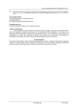 Gastric Banding Results In Weight Loss Via…
www.ijpsi.org 25 | P a g e
[29] Zimmermann R, Strauss JG, Haemmerle G, Schoiswohl G, Birner-Gruenberger R, Riederer M, Lass A, Neuberger G, Eisenhaber F,
Hermetter A, Zechner R: Fat mobilization in adipose tissue is promoted by adipose triglyceride lipase. Science 2004, 306:1383-
1386.
List of Abbreviations
A-FABPadipocyte fatty acid-binding protein
GB Gastric banding
SA-HRPStreptavidin Horseradish Peroxidase
Competing interests
The authors declare that they have no competing interests.
Authors’ contributions
KSO contributed to study conception and design, acquisition of data, and analysis and interpretation of
data. HS contributed to drafting and revisions of the manuscript. MRI contributed to the writing of the
manuscript. KUN contributed to study design and statistical analysis. ATJ contributed to study design and
coordination of research. DS contributed to drafting and revisions of the manuscript. AS contributed to
development of the surgical procedure. All authors read and approved the final manuscript.
Acknowledgments
The authors thank Hidayat Sujuti, Mochammad Rasjad Indra, Kuntoro, Askandar Tjokroprawiro, Djanggan
Sargowo, and Abdus Sjukur for their substantial contributions to this work, including conception, design, data
acquisition, analysis and interpretation of data, and writing and revision of the manuscript.
 