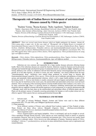 Research Inventy: International Journal Of Engineering And Science
Vol.3, Issue 3 (June 2013), PP 20-24
Issn(e): 2278-4721, Issn(p):2319-6483, Www.Researchinventy.Com
20
Therapeutic role of Indian flowers in treatment of astrointestinal
Diseases caused by Vibrio species
1
Rashmi Verma, 2
Reena Kumari, 3
Ruby Agnihotri, 4
Adarsh Katiyar
1
Student , Department of Microbiology, Bundelkhand University, Jhansi-226028, Uttar Pradesh, India
2
Student, Amity Institute of Biotechnology, Amity University, Lucknow-226010, Uttar Pradesh, India
3
Student, Division of Microbiology CytoGene Research & Development, C-302, Indiranagar, Lucknow-
226016,Uttar Pradesh, India
4
Student, Division of Biotechnology CytoGene Research & Development, C-302, Indiranagar, Lucknow-226016,
Uttar Pradesh, India
ABSTRACT - There are several water-borne diseases which are highly pathogenic for humans. Among all,
Vibrio genus plays a major role. In this case study of “Therapeutic role of Indian flowers in treatment of
Gastrointestinal Diseases causes by Vibrio species”. I have chosen seven types of Indian flowers Rosa, Tagetes,
Gerbera, Gladiolus, Bellisperennnis, Polianthes tuberose and Jasminummultiflorumand prepare the flowers
extract in four types of solvents (Methanol,Ethanol,Acetone and Xylene) with different concentration 50%, 75%
and 100% against three Vibrio species (Vibrio cholera, Vibrio alginolyticus, Vibrio parahaemolyticus) by using
agar well diffusion method.
Keywords – Vibrio cholera, Vibrio alginolyticus, Vibrio parahaemolyticus, Rosa, Tagetes, Gerbera, Gladiolus,
Bellisperennnis, Polianthes tuberose, Jasminummultiflorum, Agar well diffusion method.
I. INTRODUCTION
Infections are very common and responsible for a large number diseases adversely affecting human
health. Most of the infectious diseases are caused by bacteria. Infections caused by bacteria can be prevented,
managed and treated through anti-bacterial group of compounds known as antibiotics [1][2]. Antibiotics can be
loosely defined as the variety of substances derived from bacterial sources (microorganisms) that control the
growth of or kill other bacteria.. In forties to sixties, the term “antibiotic” was clearly differed from the term
“chemotherapeutic drug”: Antibiotics were natural drugs produced by several fungi or bacteria [3].
Gastrointestinal diseases caused by Vibrio species. Vibrios are the root of outbreaks and epidemics of cholera, a
serious and potentially lethal gastrointestinal infection, which is still a major health problem in parts of the
developing world. V. cholerae and cholera is usually connected with poor hygiene and polluted water supplies,
but it may also be food borne. In the recent years, the antimicrobial and antioxidant actions have received much
attention. This is so because of the increasing interest in human health and have been studied in vitro and in vivo
by many researchers [4]. There is a growing interest in substances exhibiting antimicrobial and antioxidant
properties that are supplied to human and animal organisms as food components or as specific pharmaceutics [5]
. Although, much work has been done on the antimicrobial and antioxidant effects of different plants species.
Plants are the primary sources of naturally occurring antioxidants for humans as well as plant extract are very
effective against Vibrio species that are causing gastrointestinal diseases [6].
II. MATERIALS AND METHOD
1.1 Solvents used-
Four types of solvents Methanol, Ethanol, Acetone and Xylene were used in three different
concentration 50%, 75% and 100%, and 1000ppm Ciprofloxacin solution.
2.2 Plant materials-
Seven different varieties of flowers were collected from Lucknow region of Uttar Pradesh in India.
These flowers are Rose (Rosa indica), Merigold (Tagetes), Daisy (Bellisperennis),Gladiolus
(Gladiolus),Tuberose (P.tuberose), Jasminum (J.multiflorum)and Gerbera (Gerbera)
2.3 Micro-organisms used –
Vibrios aregram-negative and largely halophilic. Vibrio is rod-shaped, and can be straight or curved.
Vibrio reproduces through asexual division. Vibrio species are most commonly found in marine or estuarine
environments. However, they can be found in freshwater environments also. Vibrio bacteria are usually found
in temperate or subtropic waters. Vibrio bacteria are often pathogens of humans. Numerous species of Vibrio,
including V. cholerae, V. parahaemolyticus, are known to cause seafood-borne diseases such as septicaemia and
wound infections.
 