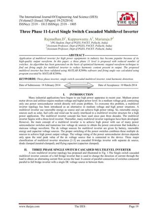 The International Journal Of Engineering And Science (IJES)
||Volume||3 ||Issue|| 3||Pages|| 19-25||2014||
ISSN(e): 2319 – 1813 ISSN(p): 2319 – 1805
www.theijes.com The IJES Page 19
Three Phase 11-Level Single Switch Cascaded Multilevel Inverter
Rajmadhan.D1
, Kuppuswamy.A2
, Mariaraja.P3
1
(PG Student, Dept of PGES, PACET, Pollachi, India)
2
(Assistant Professor, Dept of PGES, PACET, Pollachi, India)
3
(Assistant Professor, Dept of PGES, PACET, Pollachi, India)
---------------------------------------------------ABSTRACT-------------------------------------------------------
Application of multilevel inverter for high power equipments in industry has become popular because of its
high-quality output waveform. In this paper, a three phase 11 level is proposed with reduced number of
switches. An algorithm has been generated on the basis of optimized harmonic stepped waveform technique to
find out firing angle for multilevel inverter to reduce harmonic content present in output. The proposed
multilevel inverter has been validated using MATLAB R2009a software and firing angle was calculated using
program executed by MATLAB R2009a.
KEYWORDS: Three phase inverter, single switch cascaded multilevel inverter, total harmonic distortion.
---------------------------------------------------------------------------------------------------------------------------------------
Date of Submission: 18 February 2014 Date of Acceptance: 10 March-2014
---------------------------------------------------------------------------------------------------------------------------------------
I. INTRODUCTION
Many industrial applications have begun to use high power apparatus in recent year. Medium power
motor drives and utilities require medium voltage and higher power level. In a medium voltage grid, connecting
only one power semiconductor switch directly will create problem. To overcome this problem, a multilevel
inverter topology has been introduced as an alternative in medium voltage and high power situations. A
multilevel inverter use renewable energy as source and can achieve high power rating. So, renewable energy
sources such as solar, fuel cells and wind can be easily interfaced to a multilevel inverter structure for a high
power application. The multilevel inverter concept has been used since past three decades. The multilevel
inverter begins with a three-level inverter. Thereafter, many multilevel inverter topologies have been developed.
However, the main concept of a multilevel inverter is to achieve high power with use of many power
semiconductor switches and numerous low voltage dc sources to obtain the power conversion that lookalike a
staircase voltage waveform. The dc voltage sources for multilevel inverter are given by battery, renewable
energy and capacitor voltage sources. The proper switching of the power switches combines these multiple dc
sources to achieve high power output voltage. The voltage rating of the power semiconductor devices depends
only upon the total peak value of the dc voltage source that is connected to the device. Three major
classification of multilevel inverter structures [1-3] are cascaded H-bridge inverter with separate dc source,
diode clamped (neutral-clamped), and flying capacitor (capacitor clamped).
II. THREE PHASE SINGLE SWITCH CASCADED MULTILEVEL INVERTER
A new multilevel inverter topology has proposed and illustrated in Fig. 1.The Single switch cascaded
multilevel inverter consists of a full bridge inverter that is used to change the direction of current through the
load to obtain an alternating current flow across the load. It consist of parallel connection of switches connected
parallel to full bridge inverter with a single DC voltage source in between them.
 