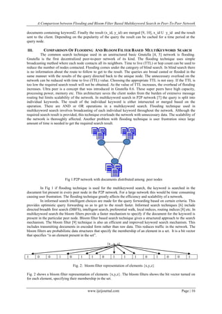 A Comparison between Flooding and Bloom Filter Based Multikeyword Search in Peer-To-Peer Network
documents containing keyword2. Finally the result (x_id, y_id) are merged [9, 10], x_id U y_id and the result
sent to the client. Depending on the popularity of the query the result can be cached for a time period at the
query node.

COMPARISON OF FLOODING AND BLOOM FILTER BASED MULTIKEYWORD SEARCH

III.

The common search technique used in an unstructured basic Gnutella [4, 5] network is flooding.
Gnutella is the first decentralized peer-to-peer network of its kind. The flooding technique uses simple
broadcasting method where each node contacts all its neighbors. Time to live (TTL) or hop count can be used to
reduce the number of nodes contacted. Flooding comes under the category of blind search. In blind search there
is no information about the route to follow to get to the result. The queries are broad casted or flooded in the
same manner with the results of the query directed back to the unique node. The unnecessary overload on the
network can be reduced with time to live (TTL) value. Choosing the appropriate TTL is not easy. If the TTL is
too low the required search result will not be obtained. As the value of TTL increases, the overhead of flooding
increases. Ultra peer is a concept that was introduced in Gnutella 0.6. These super peers have high capacity,
processing power, memory etc. This architecture saves the client nodes from the burden of extensive message
routing but limits scalability of the network. In multikeyword search in P2P network [7] the query is split into
individual keywords. The result of the individual keyword is either intersected or merged based on the
operation. There are AND or OR operations in a multikeyword search. Flooding technique used in
multikeyword search involves broadcasting of each individual keyword throughout the network. Although the
required search result is provided, this technique overloads the network with unnecessary data. The scalability of
the network is thoroughly affected. Another problem with flooding technique is user frustration since large
amount of time is needed to get the required search result.

Fig 1 P2P network with documents distributed among peer nodes
In Fig 1 if flooding technique is used for the multikeyword search, the keyword is searched in the
document list present in every peer node in the P2P network. For a large network this would be time consuming
causing user frustration. The flooding technique greatly affects the efficiency and scalability of a network.
In informed search intelligent choices are made for the query forwarding based on certain criteria. This
provides optimistic query forwarding so as to get to the result faster. Informed search techniques [6] include
directed breadth first search (DBFS), intelligent search, preferential walk, local indices, routing indices [8] etc. In
multikeyword search the bloom filters provide a faster mechanism to specify if the document for the keyword is
present in the particular peer node. Bloom filter based search technique gives a structured approach to the search
mechanism. The bloom filter [9] technique is also an efficient and improved keyword search mechanism. This
includes transmitting documents in encoded form rather than raw data. This reduces traffic in the network. The
bloom filters are probabilistic data structures that specify the membership of an element in a set. It is a bit vector
that specifies “is an element present in the set”.
{x , y, z}

1

0

0

1

0

1

1

0

1

1

1

0

1

0

0

1

Fig. 2: bloom filter representation of elements {x,y,z}
Fig. 2 shows a bloom filter representation of elements {x,y,z}. The bloom filters shows the bit vector turned on
for each element, specifying their membership in the set.
www.ijeijournal.com

Page | 16

 