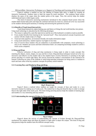 MyLearnMate: Interaction Techniques as a Support in Teaching and Learning of the Science and
          Figure-4 explains a method on how the labeling of human body parts is taught by creating an
interactive mechanism. Students learn to label the organs by touch interfaces. The computer based system
displays the name of the organ when the student points at the organ. Thus, this activity helps the student
understand and learn to label organs easily.
          This kind of interactive answering mechanisms introduced in this computer based system where the
student labels human body parts and maps the continent and states by touch etc, turned out to be very successful
as the students showed great autonomy in learning and answering the questions by touch.

2.1.4 Benefits of Touch based Interactivity:
          Touch based interactivity makes learning easy and faster as it brings the real world interface into picture.
Using touch technology in education has the following advantages:
 The mouse is replaced by a pen-like input device and the use of the keyboard is avoided as much as possible.
 Every student benefits from learning by the “personal touch”. Thus, learn practical concept of geometry and
     science with the simple swipe of a finger.
 Touch provides paperless, environment-friendly rich media information output
 Using touch interaction, student response was higher in less time.
 Ease of use-For those students who are unfamiliar or uncomfortable with computers, touch technology is
     easy to use. Students can access and learn information faster. (no computing knowledge needed to control a
     touch screen computer)

2.2 Drag and Drop:
         Effective utilization of drag and drop mechanism is being made in order to make concepts like
matching the objects, names, shapes, etc easy and fun to learn. Drag-and-drop techniques turned out to be very
innovative and effective on the student side as the students had to involve themselves in pointing to the right
answer and drag it to match right object, this activity focused the student’s concentration on the material to be
learned. Following are some of the methods in which drag-and-drop techniques are being used as a medium to
teach and learn some of the key academic concepts for primary school students.

2.2.1 Learning Days and Months by Drag-and-Drop.




                                              Fig 5: Week-Cycle.
         Figure-5 shows a method where students are taught the concepts of days and weeks in a very
innovative manner by making use of week-cycle. The student has to drag and drop the days in order to arrange
them in the right order of the week-cycle. This kind of drag and drop practice helps the students in learning days
and months in a very interesting and easy manner.

2.2.2 Understanding the concept of Eclipse by Drag-and-Drop.




                                                   Fig 6: Eclipse.
         Figure-6 shows the activity of understanding the concept of Eclipse through the Drag-and-Drop
mechanism.The student drags and drops the planets in right order to depict the eclipse. This kind of drag and
drop practice helps the students learn the difficult concepts easily.

                                              www.iosrjournals.org                                          19 | Page
 