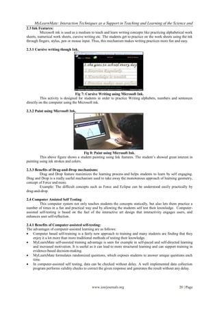 MyLearnMate: Interaction Techniques as a Support in Teaching and Learning of the Science and
2.3 Ink Features:
         Microsoft ink is used as a medium to teach and learn writing concepts like practicing alphabetical work
sheets, numerical work sheets, cursive writing etc. The students get to practice on the work sheets using the ink
through fingers, stylus, pen or mouse input. Thus, this mechanism makes writing practices more fun and easy.

2.3.1 Cursive writing though Ink.




                                  Fig 7: Cursive Writing using Microsoft Ink.
          This activity is designed for students in order to practice Writing alphabets, numbers and sentences
directly on the computer using the Microsoft ink.

2.3.2 Paint using Microsoft Ink.




                                       Fig 8: Paint using Microsoft Ink.
         This above figure shows a student painting using Ink features. The student’s showed great interest in
painting using ink strokes and colors.

2.3.3 Benefits of Drag-and-Drop mechanisms:
        Drag and Drop feature maximizes the learning process and helps students to learn by self engaging.
Drag and Drop is a really useful mechanism used to take away the monotonous approach of learning geometry,
concept of Force and more.
        Example: The difficult concepts such as Force and Eclipse can be understood easily practically by
drag-and-drop.

2.4 Computer Assisted Self Testing:
         This computer system not only teaches students the concepts statically, but also lets them practice a
number of times in a fun and practical way and by allowing the students self test their knowledge. Computer-
assisted self-testing is based on the fact of the interactive art design that interactivity engages users, and
enhances user self-reflection.

2.4.1 Benefits of Computer-assisted self-testing:
The advantages of computer-assisted learning are as follows:
 Computer based self-training is a fairly new approach to training and many students are finding that they
     enjoy it a lot more than more traditional methods of testing their knowledge.
 MyLearnMate self-assisted training advantage is seen for example in self-paced and self-directed learning
     and increased motivation. It is useful as it can lead to more structured learning and can support training in
     evidence-based decision-making.
 MyLearnMate formulates randomized questions, which exposes students to answer unique questions each
     time.
 In computer-assisted self testing, data can be checked without delay. A well implemented data collection
     program performs validity checks to correct the given response and generates the result without any delay.




                                            www.iosrjournals.org                                        20 | Page
 