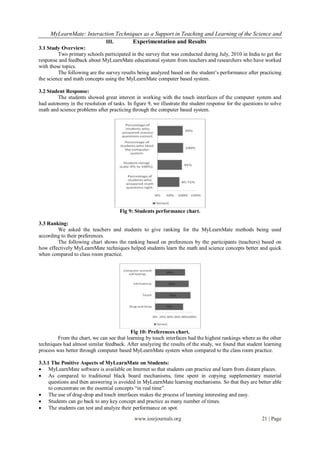 MyLearnMate: Interaction Techniques as a Support in Teaching and Learning of the Science and
                          III.      Experimentation and Results
3.1 Study Overview:
         Two primary schools participated in the survey that was conducted during July, 2010 in India to get the
response and feedback about MyLearnMate educational system from teachers and researchers who have worked
with these topics.
         The following are the survey results being analyzed based on the student’s performance after practicing
the science and math concepts using the MyLearnMate computer based system.

3.2 Student Response:
        The students showed great interest in working with the touch interfaces of the computer system and
had autonomy in the resolution of tasks. In figure 9, we illustrate the student response for the questions to solve
math and science problems after practicing through the computer based system.




                                      Fig 9: Students performance chart.

3.3 Ranking:
        We asked the teachers and students to give ranking for the MyLearnMate methods being used
according to their preferences.
        The following chart shows the ranking based on preferences by the participants (teachers) based on
how effectively MyLearnMate techniques helped students learn the math and science concepts better and quick
when compared to class room practice.




                                           Fig 10: Preferences chart.
         From the chart, we can see that learning by touch interfaces had the highest rankings where as the other
techniques had almost similar feedback. After analyzing the results of the study, we found that student learning
process was better through computer based MyLearnMate system when compared to the class room practice.

3.3.1 The Positive Aspects of MyLearnMate on Students:
 MyLearnMate software is available on Internet so that students can practice and learn from distant places.
 As compared to traditional black board mechanisms, time spent in copying supplementary material
     questions and then answering is avoided in MyLearnMate learning mechanisms. So that they are better able
     to concentrate on the essential concepts “in real time”.
 The use of drag-drop and touch interfaces makes the process of learning interesting and easy.
 Students can go back to any key concept and practice as many number of times.
 The students can test and analyze their performance on spot.

                                             www.iosrjournals.org                                        21 | Page
 