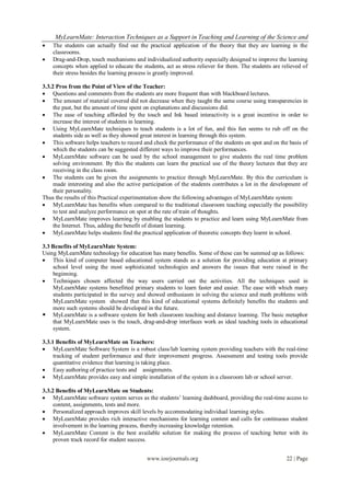 MyLearnMate: Interaction Techniques as a Support in Teaching and Learning of the Science and
   The students can actually find out the practical application of the theory that they are learning in the
    classrooms.
   Drag-and-Drop, touch mechanisms and individualized authority especially designed to improve the learning
    concepts when applied to educate the students, act as stress reliever for them. The students are relieved of
    their stress besides the learning process is greatly improved.

3.3.2 Pros from the Point of View of the Teacher:
 Questions and comments from the students are more frequent than with blackboard lectures.
 The amount of material covered did not decrease when they taught the same course using transparencies in
     the past, but the amount of time spent on explanations and discussions did.
 The ease of teaching afforded by the touch and Ink based interactivity is a great incentive in order to
     increase the interest of students in learning.
 Using MyLearnMate techniques to teach students is a lot of fun, and this fun seems to rub off on the
     students side as well as they showed great interest in learning through this system.
 This software helps teachers to record and check the performance of the students on spot and on the basis of
     which the students can be suggested different ways to improve their performances.
 MyLearnMate software can be used by the school management to give students the real time problem
     solving environment. By this the students can learn the practical use of the theory lectures that they are
     receiving in the class room.
 The students can be given the assignments to practice through MyLearnMate. By this the curriculum is
     made interesting and also the active participation of the students contributes a lot in the development of
     their personality.
Thus the results of this Practical experimentation show the following advantages of MyLearnMate system:
 MyLearnMate has benefits when compared to the traditional classroom teaching especially the possibility
     to test and analyze performance on spot at the rate of train of thoughts.
 MyLearnMate improves learning by enabling the students to practice and learn using MyLearnMate from
     the Internet. Thus, adding the benefit of distant learning.
 MyLearnMate helps students find the practical application of theoretic concepts they learnt in school.

3.3 Benefits of MyLearnMate System:
Using MyLearnMate technology for education has many benefits. Some of these can be summed up as follows:
 This kind of computer based educational system stands as a solution for providing education at primary
    school level using the most sophisticated technologies and answers the issues that were raised in the
    beginning.
 Techniques chosen affected the way users carried out the activities. All the techniques used in
    MyLearnMate systems benefitted primary students to learn faster and easier. The ease with which many
    students participated in the survey and showed enthusiasm in solving the science and math problems with
    MyLearnMate system showed that this kind of educational systems definitely benefits the students and
    more such systems should be developed in the future.
 MyLearnMate is a software system for both classroom teaching and distance learning. The basic metaphor
    that MyLearnMate uses is the touch, drag-and-drop interfaces work as ideal teaching tools in educational
    system.

3.3.1 Benefits of MyLearnMate on Teachers:
 MyLearnMate Software System is a robust class/lab learning system providing teachers with the real-time
     tracking of student performance and their improvement progress. Assessment and testing tools provide
     quantitative evidence that learning is taking place.
 Easy authoring of practice tests and assignments.
 MyLearnMate provides easy and simple installation of the system in a classroom lab or school server.

3.3.2 Benefits of MyLearnMate on Students:
 MyLearnMate software system serves as the students’ learning dashboard, providing the real-time access to
     content, assignments, tests and more.
 Personalized approach improves skill levels by accommodating individual learning styles.
 MyLearnMate provides rich interactive mechanisms for learning content and calls for continuous student
     involvement in the learning process, thereby increasing knowledge retention.
 MyLearnMate Content is the best available solution for making the process of teaching better with its
     proven track record for student success.


                                           www.iosrjournals.org                                        22 | Page
 
