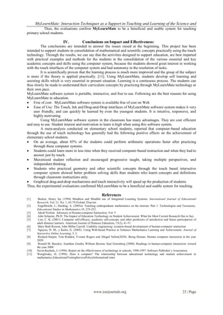 MyLearnMate: Interaction Techniques as a Support in Teaching and Learning of the Science and
           Thus, the evaluations confirm MyLearnMate to be a beneficial and usable system for teaching
primary school students.

                             IV.             Conclusions on Impact and Effectiveness:
         The conclusions are intended to answer the issues raised at the beginning. This project has been
intended to support students in consolidation of mathematical and scientific concepts practically using the touch
technology. Through the results, we can say that the activities designed to support education, are best imparted
with practical examples and methods for the students in the consolidation of the various essential and key
academic concepts and skills using the computer system, because the students showed great interest in working
with the touch interfaces of the computer system and had autonomy in the resolution of tasks.
         It is scientifically proven that the learning process is much more improved and the grasp of the subject
is more if the theory is applied practically. [11]. Using MyLearnMate, students develop self learning and
assisting skills which is very essential in present situation. Learning is a continuous process. The students can
thus slowly be made to understand their curriculum concepts by practicing through MyLearnMate technology at
their own pace.
MyLearnMate software system is portable, interactive, and free to use. Following are the best reasons for using
MyLearnMate in education.
 Free of cost: MyLearnMate software system is available free of cost on Web.
 Ease of Use: The Touch, Ink and Drag-and-Drop interfaces of MyLearnMate software system makes it very
     user friendly, and can quickly be learned by even the youngest students. It is intuitive, responsive, and
     highly motivating
         Using MyLearnMate software system in the classroom has many advantages. They are cost efficient
and easy to use. Student interest and motivation to learn is high when using this software system.
         A meta-analysis conducted on elementary school students, reported that computer-based education
through the use of touch technology has generally had the following positive effects on the achievement of
elementary school students.
 On an average, about 85% of the students could perform arithmetic operations faster after practicing
     through these computer systems.
 Students could learn more in less time when they received computer-based instruction and when they had to
     answer just by touch.
 Maximized student reflection and encouraged progressive taught, taking multiple perspectives, and
     independent thinking.
 Students who practiced geometry and other scientific concepts through the touch based interactive
     computer system showed better problem solving skills than students who learnt concepts and definitions
     through classroom instructions only.
 Graphical drag-and-drop mechanisms and touch interactivity will speed up the production of students.
Thus, the experimental evaluations confirmed MyLearnMate to be a beneficial and usable system for teaching.

                                                             References
[1]      Becker, Henry Jay (1994) Mindless and Mindful use of Integrated Learning Systems. International Journal of Educational
        Research, Vol. 21, No. 1, 65-79.Oxford: Elsevier.
[2]      Engelbrecht, J.; Harding, A. (2005a). Teaching undergraduate mathematics on the internet. Part 1: Technologies and Taxonomy.
        Educational Studies in Mathematics,58, 235-252.
[3]      Jakob Nielsen. Advances in Human-computer Interaction, Vol. 5
[4]      John Schacter, Ph.D: The Impact of Education Technology on Student Achievement: What the Most Current Research Has to Say.
[5]      Lim, C. K. (2001). Computer self-efficacy, academic self-concept, and other predictors of satisfaction and future participation of
        adult distance learners. American Journal of Distance Education, 15(2), 41-51.
[6]      Mary Beth Rosson, John Millar Carroll. Usability engineering: scenario-based development of human-computer interaction
[7]      Nguyen, D. M., y Kulm, G. (2005). Using Web-based Practice to Enhance Mathematics Learning and Achievement. Journal of
        Interactive Online Learning, 3, 3.
[8]      Richard Harper, Tom Rodden, Yvonne Rogers and Abigail Sellen(2020). Being Human: Human computer interaction in the year
        2020
[9]      Ronald M. Baecker, Jonathan Grudin, William Buxton, Saul Greenberg (2000). Readings in human-computer interaction: toward
        the year 2000
[10]    Savin-Kachala, J. (1998). Report on the effectiveness of technology in schools, 1990-1997. Software Publisher’s Association.
[11]    Wenglinsky, H. (1998). Does it compute? The relationship between educational technology and student achievement in
        mathematics.EducationalTestingServicePolicyInformationCenter
        .




                                                      www.iosrjournals.org                                                     23 | Page
 