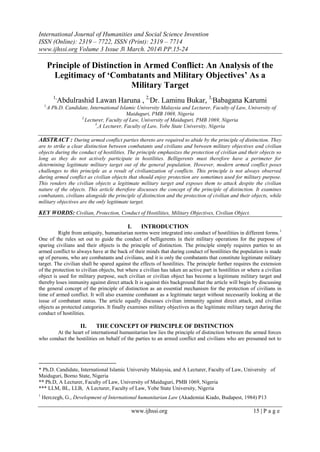 International Journal of Humanities and Social Science Invention
ISSN (Online): 2319 – 7722, ISSN (Print): 2319 – 7714
www.ijhssi.org Volume 3 Issue 3ǁ March. 2014ǁ PP.15-24
www.ijhssi.org 15 | P a g e
Principle of Distinction in Armed Conflict: An Analysis of the
Legitimacy of ‘Combatants and Military Objectives’ As a
Military Target
1,
Abdulrashid Lawan Haruna , 2,
Dr. Laminu Bukar, 3,
Babagana Karumi
1,
A Ph.D. Candidate, International Islamic University Malaysia and Lecturer, Faculty of Law, University of
Maiduguri, PMB 1069, Nigeria
2,
Lecturer, Faculty of Law, University of Maiduguri, PMB 1069, Nigeria
3
,A Lecturer, Faculty of Law, Yobe State University, Nigeria
ABSTRACT : During armed conflict parties thereto are required to abide by the principle of distinction. They
are to strike a clear distinction between combatants and civilians and between military objectives and civilian
objects during the conduct of hostilities. The principle emphasizes the protection of civilian and their objects so
long as they do not actively participate in hostilities. Belligerents must therefore have a perimeter for
determining legitimate military target out of the general population. However, modern armed conflict poses
challenges to this principle as a result of civilianization of conflicts. This principle is not always observed
during armed conflict as civilian objects that should enjoy protection are sometimes used for military purpose.
This renders the civilian objects a legitimate military target and exposes them to attack despite the civilian
nature of the objects. This article therefore discusses the concept of the principle of distinction. It examines
combatants, civilians alongside the principle of distinction and the protection of civilian and their objects, while
military objectives are the only legitimate target.
KEY WORDS: Civilian, Protection, Conduct of Hostilities, Military Objectives, Civilian Object.
I. INTRODUCTION
Right from antiquity, humanitarian norms were integrated into conduct of hostilities in different forms.1
One of the rules set out to guide the conduct of belligerents in their military operations for the purpose of
sparing civilians and their objects is the principle of distinction. The principle simply requires parties to an
armed conflict to always have at the back of their minds that during conduct of hostilities the population is made
up of persons, who are combatants and civilians, and it is only the combatants that constitute legitimate military
target. The civilian shall be spared against the effects of hostilities. The principle further requires the extension
of the protection to civilian objects, but where a civilian has taken an active part in hostilities or where a civilian
object is used for military purpose, such civilian or civilian object has become a legitimate military target and
thereby loses immunity against direct attack It is against this background that the article will begin by discussing
the general concept of the principle of distinction as an essential mechanism for the protection of civilians in
time of armed conflict. It will also examine combatant as a legitimate target without necessarily looking at the
issue of combatant status. The article equally discusses civilian immunity against direct attack, and civilian
objects as protected categories. It finally examines military objectives as the legitimate military target during the
conduct of hostilities.
II. THE CONCEPT OF PRINCIPLE OF DISTINCTION
At the heart of international humanitarian law lies the principle of distinction between the armed forces
who conduct the hostilities on behalf of the parties to an armed conflict and civilians who are presumed not to
* Ph.D. Candidate, International Islamic University Malaysia, and A Lecturer, Faculty of Law, University of
Maiduguri, Borno State, Nigeria
** Ph.D, A Lecturer, Faculty of Law, University of Maiduguri, PMB 1069, Nigeria
*** LLM, BL, LLB, A Lecturer, Faculty of Law, Yobe State University, Nigeria
1
Herczegh, G., Development of International humanitarian Law (Akademiai Kiado, Budapest, 1984) P13
 