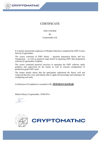 CERTIFICATE
EMV COURSE
By
Cryptomathic Ltd.
It is hereby attested that employees of Morpho India have completed the EMV Course
from by Cryptomathic.
The course consisted of EMV theory – payment transaction theory and key
management – as well as practical usage hereof in operating EMV data preparation
software [Cryptomathic CardInk].
The course contained practical exercises in operating the EMV software under
guidance and supervision by the trainer as well as concrete configuration of
production-grade EMV cards.
The trainer hereby attests that the participants understood the theory well and
witnessed that they were individually able to apply the knowledge and techniques for
configuring real cards.
Certification of Completion is awarded to Mr. ZEESHAN QAMAR
Martin Eriksen, Cryptomathic. 29/06/2014.
 