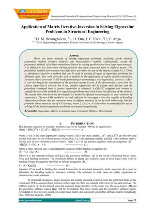 International Journal of Computational Engineering Research||Vol, 03||Issue, 4||
www.ijceronline.com ||April||2013|| Page 17
Application of Matrix Iterative-Inversion in Solving Eigenvalue
Problems in Structural Engineering
1,
O. M. Ibearugbulem, 2,
L. O. Ettu, J. C. Ezeh, 3,
U. C. Anya
1,2,3,4,
Civil Engineering Department, Federal University of Technology, Owerri, Nigeria
I. INTRODUCTION
The dynamic equation in structural dynamicsis given by Fullard(1980) as in equation (1).
{F(t)} = [M]{X11
} + [C]{X1
} + [K]{X} -------------------- (1)
where {F(t)} is the time-dependent loading vector; [M] is the mass matrix; {X1
} and {X11
} are the first and
second time derivatives of the response vector,{X}; [C] is the damping matrix; and [K] is the stiffness matrix.
For the case of free vibration in nature where {F(t)} = [c] = 0, the dynamic equation reduces to equation (2).
[M]{X11} + [K]{X} = 0 --------------------- (2)
When a static stability case is considered,the equation further reduces to equation (3).
{F} = [K - Kg]{X} --------------------- (3)
Where K is the material stiffness and Kg is the geometric stiffness. {F} is the vector of bending forces (shear
force and bending moment). The continuum (beam or plate) can bucklein cases of axial forces only with no
bending forces; the equation becomes as written in equation (4).
0 = [K - Kg]{X} --------------------- (4)
Equation (2) is used in finding the natural frequencies in structural dynamics, while equation (4) is used to
determine the buckling loads in structural stability. The solutions in both cases are called eigenvalue or
characteristic value solutions.
In structural mechanics, shape functions are usually assumed to approximate the deformed shape of the
continuum. If the assumed shape function is the exact one, then the solution will converge to exact solution. The
stiffness matrix [K] is formulated using the assumed shape function. In the same way, the mass matrix [M] and
the geometric stiffness matrix [Kg] will be formulated. The mass matrix and the geometric stiffness matrix
formulated in this way are called consistent mass matrix and consistent geometric stiffness matrix respectively
(Paz, 1980 and Geradin, 1980).
Abstrct:
There are many methods of solving eigenvalue problems, including Jacobi method,
polynomial method, iterative methods, and Householder’s method. Unfortunately, except the
polynomial method, all of these methodsare limited to solving problems that have lump mass matrices.
It is difficult to use them when solving problems that have consistent mass or stiffness matrix. The
polynomial method also becomes very difficult to use when the size of the matrix exceeds 3 x 3. There
is, therefore,a need for a method that can be used in solving all types of eigenvalue problems for
allmatrix sizes. This work provides such a method by the application of matrix iterative-inversion,
Iteration-Matrix Inversion (I-MI) method,consisting in substituting a trial eigenvalue, λ into (A – λB) =
0, and checking if the determinant of the resultant matrix is zero. If the determinant is zero then the
chosen eigenvalue is correct; but if not, another eigenvalue will be chosen and checked, and the
procedure continued until a correct eigenvalue is obtained. A QBASIC program was written to
simplify the use of the method. Five eigenvalue problems were used to test the efficiency of the method.
The results show that the newly developed I-MI method is efficient in convergence to exact solutions of
eigenvalues. The new I-MI method is not only efficient in convergence, but also capable of handling
eigenvalue problems that use consistent mass or stiffness matrices. It can be used without any limit for
problems whose matrices are of n X n order, where 2 ≤ n ≤ ∞. It is therefore recommended for use in
solving all the various eigenvalue problems in structural engineering.
Keywords: Eigenvalue, Matrix, Consistent mass, Consistent Stiffness, Determinant
 