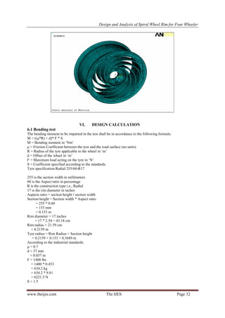  Design and Analysis of Spiral Wheel Rim for Four Wheeler
www.theijes.com The IJES Page 32
VI. DESIGN CALCULATION
6.1 Bending test
The bending moment to be imparted in the test shall be in accordance to the following formula:
M = ((μ*R) + d)* F * S
M = Bending moment in ‘Nm’
μ = Friction Coefficient between the tyre and the road surface (no units)
R = Radius of the tyre applicable to the wheel in ‘m’
d = Offset of the wheel in ‘m’
F = Maximum load acting on the tyre in ‘N’
S = Coefficient specified according to the standards.
Tyre specification Radial 255/60-R17
255 is the section width in millimeters
60 is the Aspect ratio in percentage
R is the construction type i.e., Radial
17 is the rim diameter in inches
Aspects ratio = section height / section width
Section height = Section width * Aspect ratio
= 255 * 0.60
= 153 mm
= 0.153 m
Rim diameter = 17 inches
= 17 * 2.54 = 43.18 cm
Rim radius = 21.59 cm
= 0.2159 m
Tyre radius = Rim Radius + Section height
= 0.2159 + 0.153 = 0.3689 m
According to the industrial standards:
μ = 0.7
d = 37 mm
= 0.037 m
F = 1400 lbs
= 1400 * 0.453
= 634.2 kg
= 634.2 * 9.81
= 6221.5 N
S = 1.5
 
