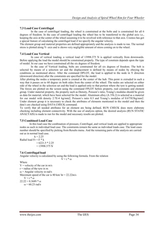  Design and Analysis of Spiral Wheel Rim for Four Wheeler
www.theijes.com The IJES Page 34
7.3 Load Case Centrifugal
In the case of centrifugal loading, the wheel is constrained at the bolts and is constrained for all 6
degrees of freedom. In the case of centrifugal loading the wheel has to be transferred to the global axis i.e.,
keeping the axis at the center of the wheel assuming it to be revolved with reference to that axis. Cosmos has got
a special feature of calculating the centrifugal load if we specify the angular velocity.
The element group and material properties are defined appropriately and the analysis is made to run. The normal
stress is plotted along Y- axis and is shows very negligible amount of stress coming on to the wheel.
7.4 Load Case Vertical
In case of vertical loading, a vertical load of 13998.375 N is applied vertically from downwards.
Before applying the load the model should be constrained properly. The type of constrain depends upon the type
of model. In our case we have constrained all the six degrees of freedom.
In the case of Vertical loading, bolts are constrained for all six degrees of freedom. The bolt is
selected by means of a selection set and the displacement is defined by means of nodes by obeying the
conditions as mentioned above. After the command DPLOT, the load is applied to the node in Y direction
(downward direction) after the constraints are specified for the model.
After plotting the nodes a temporary point is created at the center of the hub. This point is extruded in such a
way that it passes on to 60 degree on both sides from the center of the wheel. The nodes are selected on either
side of the wheel in the selection set and the load is applied only to that portion where the tyre is getting seated.
The forces are plotted on the screen using the command FPLOT before property, real constants and element
group. Under material property, the property such as Density, Poisson’s ratio, Young’s modulus should be given
as data for material, which have been selected for the model. Aluminum alloy (A 356.2) is selected as a material
for our model with density 2.7E-6 kg/mm2, Poisson’s ratio 0.3 and Young’s modulus of 0.675E5kg/mm2.
Under element group it is necessary to check the attributes of elements mentioned in the model and then the
data’s are checked using DATA CHECK command.
To verify that all needed attributes for an element are being defined, RUN CHECK does more elaborate
checking including element connectivity. With the use of analysis option, the desired analysis (RUN STATIC
ANALYAIS) is made to run for the model and necessary results are plotted.
7.5 Combined Load Case
In this load case the combination of pressure, Centrifugal, and vertical loads are applied to appropriate
nodes as such in individual load case. The constraints remain the same as individual loads case. The load cases
number should be specified by picking from Results menu. And the remaining parts of the analysis are carried
out as in normal load case.
k = 2.25
Radial load Fr = F * k
= 6221.5 * 2.25
= 13998.375 N
7.6 Centrifugal load
Angular velocity is calculated by using the following formula. From the relation
V = r * ω
Where
V = velocity of the car in m/s
r = radius of the tyre in m
ω = Angular velocity in rad/s
Maximum speed of the car is 80 km/ hr = 22.22m/s
V = r * ω
22.22 = 0.3689 * ω
ω = 60.23 rad/s
 