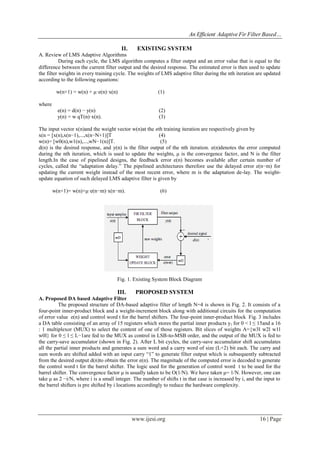 An Efficient Adaptive Fir Filter Based…
www.ijesi.org 16 | Page
II. EXISTING SYSTEM
A. Review of LMS Adaptive Algorithms
During each cycle, the LMS algorithm computes a filter output and an error value that is equal to the
difference between the current filter output and the desired response. The estimated error is then used to update
the filter weights in every training cycle. The weights of LMS adaptive filter during the nth iteration are updated
according to the following equations:
w(n+1) = w(n) + μ·e(n)·x(n) (1)
where
e(n) = d(n) − y(n) (2)
y(n) = w qT(n)·x(n). (3)
The input vector x(n)and the weight vector w(n)at the nth training iteration are respectively given by
x(n = [x(n),x(n−1),...,x(n−N+1)]T (4)
w(n)= [w0(n),w1(n),...,wN−1(n)]T. (5)
d(n) is the desired response, and y(n) is the filter output of the nth iteration. e(n)denotes the error computed
during the nth iteration, which is used to update the weights, μ is the convergence factor, and N is the filter
length.In the case of pipelined designs, the feedback error e(n) becomes available after certain number of
cycles, called the “adaptation delay.” The pipelined architectures therefore use the delayed error e(n−m) for
updating the current weight instead of the most recent error, where m is the adaptation de-lay. The weight-
update equation of such delayed LMS adaptive filter is given by
w(n+1)= w(n)+μ·e(n−m)·x(n−m). (6)
Fig. 1. Existing System Block Diagram
III. PROPOSED SYSTEM
A. Proposed DA based Adaptive Filter
The proposed structure of DA-based adaptive filter of length N=4 is shown in Fig. 2. It consists of a
four-point inner-product block and a weight-increment block along with additional circuits for the computation
of error value e(n) and control word t for the barrel shifters. The four-point inner-product block Fig. 3 includes
a DA table consisting of an array of 15 registers which stores the partial inner products yl for 0 < l ≤ 15and a 16
: 1 multiplexor (MUX) to select the content of one of those registers. Bit slices of weights A={w3l w2l w1l
w0l} for 0 ≤ l ≤ L−1are fed to the MUX as control in LSB-to-MSB order, and the output of the MUX is fed to
the carry-save accumulator (shown in Fig. 2). After L bit cycles, the carry-save accumulator shift accumulates
all the partial inner products and generates a sum word and a carry word of size (L+2) bit each. The carry and
sum words are shifted added with an input carry “1” to generate filter output which is subsequently subtracted
from the desired output d(n)to obtain the error e(n). The magnitude of the computed error is decoded to generate
the control word t for the barrel shifter. The logic used for the generation of control word t to be used for the
barrel shifter. The convergence factor μ is usually taken to be O(1/N). We have taken μ= 1/N. However, one can
take μ as 2 −i/N, where i is a small integer. The number of shifts t in that case is increased by i, and the input to
the barrel shifters is pre shifted by i locations accordingly to reduce the hardware complexity.
 