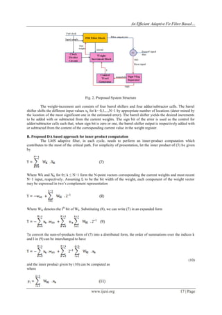 An Efficient Adaptive Fir Filter Based…
www.ijesi.org 17 | Page
Fig. 2. Proposed System Structure
The weight-increment unit consists of four barrel shifters and four adder/subtractor cells. The barrel
shifter shifts the different input values xk for k= 0,1,...,N−1 by appropriate number of locations (deter-mined by
the location of the most significant one in the estimated error). The barrel shifter yields the desired increments
to be added with or subtracted from the current weights. The sign bit of the error is used as the control for
adder/subtractor cells such that, when sign bit is zero or one, the barrel-shifter output is respectively added with
or subtracted from the content of the corresponding current value in the weight register.
B. Proposed DA based approach for inner product computation
The LMS adaptive filter, in each cycle, needs to perform an inner-product computation which
contributes to the most of the critical path. For simplicity of presentation, let the inner product of (3) be given
by
Where Wk and XK for 0≤ k ≤ N−1 form the N-point vectors corresponding the current weights and most recent
N−1 input, respectively. Assuming L to be the bit width of the weight, each component of the weight vector
may be expressed in two’s complement representation
Where Wkl denotes the lth
bit of Wk. Substituting (8), we can write (7) in an expanded form
To convert the sum-of-products form of (7) into a distributed form, the order of summations over the indices k
and l in (9) can be interchanged to have
(10)
and the inner product given by (10) can be computed as
where
 