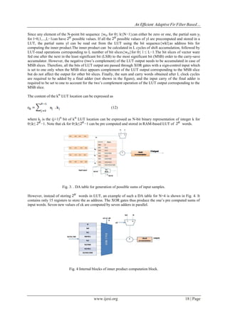 An Efficient Adaptive Fir Filter Based…
www.ijesi.org 18 | Page
Since any element of the N-point bit sequence {wkl for 0≤ k≤N−1}can either be zero or one, the partial sum yl
for l=0,1,...,L−1can have possible values. If all the possible values of yl are precomputed and stored in a
LUT, the partial sums yl can be read out from the LUT using the bit sequence{wkl}as address bits for
computing the inner product.The inner product can be calculated in L cycles of shift accumulation, followed by
LUT-read operations corresponding to L number of bit slices{wkl}for 0≤ l ≤ L−1.The bit slices of vector ware
fed one after the next in the least significant bit (LSB) to the most significant bit (MSB) order to the carry-save
accumulator. However, the negative (two’s complement) of the LUT output needs to be accumulated in case of
MSB slices. Therefore, all the bits of LUT output are passed through XOR gates with a sign-control input which
is set to one only when the MSB slice appears complement of the LUT output corresponding to the MSB slice
but do not affect the output for other bit slices. Finally, the sum and carry words obtained after L clock cycles
are required to be added by a final adder (not shown in the figure), and the input carry of the final adder is
required to be set to one to account for the two’s complement operation of the LUT output corresponding to the
MSB slice.
The content of the kth
LUT location can be expressed as
(12)
where kj is the (j+1)th
bit of kth
LUT location can be expressed as N-bit binary representation of integer k for
0≤k≤ −1. Note that ck for 0≤k≤ −1 can be pre computed and stored in RAM-based LUT of words.
Fig. 3. . DA table for generation of possible sums of input samples.
However, instead of storing words in LUT, an example of such a DA table for N=4 is shown in Fig. 4. It
contains only 15 registers to store the as address. The XOR gates thus produce the one’s pre computed sums of
input words. Seven new values of ck are computed by seven adders in parallel.
Fig. 4 Internal blocks of inner product computation block.
 