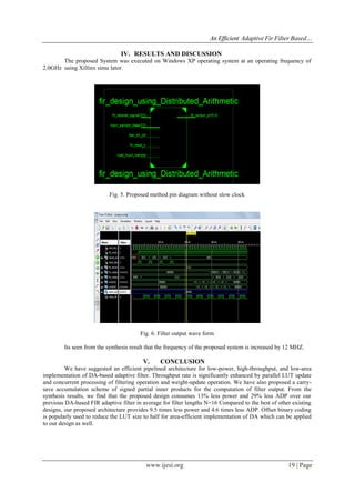 An Efficient Adaptive Fir Filter Based…
www.ijesi.org 19 | Page
IV. RESULTS AND DISCUSSION
The proposed System was executed on Windows XP operating system at an operating frequency of
2.0GHz using Xillinx simu lator.
Fig. 5. Proposed method pin diagram without slow clock
Fig. 6. Filter output wave form
Its seen from the synthesis result that the frequency of the proposed system is increased by 12 MHZ.
V. CONCLUSION
We have suggested an efficient pipelined architecture for low-power, high-throughput, and low-area
implementation of DA-based adaptive filter. Throughput rate is significantly enhanced by parallel LUT update
and concurrent processing of filtering operation and weight-update operation. We have also proposed a carry-
save accumulation scheme of signed partial inner products for the computation of filter output. From the
synthesis results, we find that the proposed design consumes 13% less power and 29% less ADP over our
previous DA-based FIR adaptive filter in average for filter lengths N=16 Compared to the best of other existing
designs, our proposed architecture provides 9.5 times less power and 4.6 times less ADP. Offset binary coding
is popularly used to reduce the LUT size to half for area-efficient implementation of DA which can be applied
to our design as well.
 