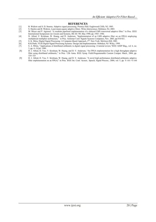 An Efficient Adaptive Fir Filter Based…
www.ijesi.org 20 | Page
REFERENCES
[1] B. Widrow and S. D. Stearns, Adaptive signal processing. Prentice Hall, Englewood Cliffs, NJ, 1985.
[2] S. Haykin and B. Widrow, Least-mean-square adaptive filters. Wiley-Interscience, Hoboken, NJ, 2003.
[3] M. Meyer and P. Agrawal, “A modular pipelined implementation of a delayed LMS transversal adaptive filter,” in Proc. IEEE
International Symposium on Circuits and Systems, ISCAS ’09, May 1990, pp. 1943–1946.
[4] D. Allred, V. Krishnan, W. Huang, and D. Anderson, “Implementation of an LMS adaptive filter on an FPGA employing
multiplexed multiplier architecture,” in Proc. Asilomar Conf. Signals Systems Computers, Nov. 2003, pp.918-921.
[5] S. K. Mitra, Digital Signal Processing: A Computer-Based Approach, 2nd
. New York: McGraw-Hill, 2001.
[6] K.K.Parhi, VLSI Digital Signal Processing Systems: Design and Implementation. Hoboken, NJ: Wiley, 1999.
[7] S. A. White, “Applications of distributed arithmetic to digital signal processing: A tutorial review,”IEEE ASSP Mag., vol. 6, no.
3, pp. 4–19,Jul. 1989.
[8] D. J. Allred, H. Yoo, V. Krishnan, W. Huang, and D. V. Anderson, “An FPGA implementation for a high throughput adaptive
filter using distributed arithmetic,” in Proc. 12th Annu. IEEE Symp. Field-Programmable Custom Comput. Mach., 2004, pp.
324–325
[9] D. J. Allred, H. Yoo, V. Krishnan, W. Huang, and D. V. Anderson, “A novel high performance distributed arithmetic adaptive
filter implementation on an FPGA,” in Proc. IEEE Int. Conf. Acoust., Speech, Signal Process., 2004, vol. 5, pp. V-161–V-164
 