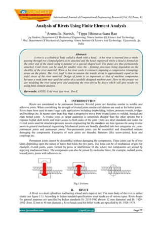 International Journal of Computational Engineering Research||Vol, 03||Issue, 4||
www.ijceronline.com ||April||2013|| Page 23
Analysis of Rivets Using Finite Element Analysis
1,
Arumulla. Suresh, 2,
Tippa Bhimasankara Rao
1
pg Student, Department Of Mechanical Engineering, Nimra Institute Of Science And Technology
2
Hod, Department Of Mechanical Engineering, Nimra Institute Of Science And Technology, Vijayawada, Ap,
India
I. INTRODUCTION
Rivets are considered to be permanent fasteners. Riveted joints are therefore similar to welded and
adhesive joints. When considering the strength of riveted joints similar calculations are used as for bolted joints.
Rivets have been used in many large scale applications including shipbuilding, boilers, pressure vessels, bridges
and buildings etc. In recent years there has been a progressive move from riveted joints to welded, bonded and
even bolted joints A riveted joint, in larger quantities is sometimes cheaper than the other options but it
requires higher skill levels and more access to both sides of the joint There are strict standards and codes for
riveted joints used for structural/pressure vessels engineering but the standards are less rigorous for using riveted
joints in general mechanical engineering Mechanical joints are broadly classified into two categories viz., non-
permanent joints and permanent joints. Non-permanent joints can be assembled and dissembled without
damaging the components. Examples of such joints are threaded fasteners (like screw-joints), keys and
couplings etc.
Permanent joints cannot be dissembled without damaging the components. These joints can be of two
kinds depending upon the nature of force that holds the two parts. The force can be of mechanical origin, for
example, riveted joints, joints formed by press or interference fit etc, where two components are joined by
applying mechanical force. The components can also be joined by molecular force, for example, welded joints,
brazed joints, joints with adhesives etc.
Fig.1.0 rivets
II. RIVET
A Rivet is a short cylindrical rod having a head and a tapered tail. The main body of the rivet is called
shank (see figure 1.1). According to Indian standard specifications rivet heads are of various types. Rivets heads
for general purposes are specified by Indian standards IS: 2155-1982 (below 12 mm diameter) and IS: 1929-
1982 (from 12 mm to 48 mm diameter). Rivet heads used for boiler works are specified by IS: 1928-1978.
Abstract:
A rivet is a cylindrical body called a shank with a head. A hot rivet is inserted into a whole
passing through two clamped plates to be attached and the heads supported whilst a head is formed on
the other end of the shank using a hammer or a special shaped tool. The plates are thus permanently
attached. Cold rivets can be used for smaller sizes the - forming processes being dependent on the
ductility of the rivet material. When a hot rivet cools it contracts imposing a compressive (clamping)
stress on the plates. The rivet itself is then in tension the tensile stress is approximately equal to the
yield stress of the rivet material. Design of joints is as important as that of machine components
because a weak joint may spoil the utility of a carefully designed machine part. Here in this project we
are modeling the rivet using proe and analysing the rivet forces by Ansys which will give results by
using finite element analysis.
Keywords: ANSYS, Cold rivet, Hot rivet, Pro-E.
 