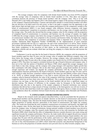 The Effect Of Board Diversity Towards The…
www.ijbmi.org 39 | Page
The average company value for companies with female board member was lower (0.976) compared
with the average value of companies with no female board members (1.116). Thus there was negative
correlation between the presence of female board members with the company value. This is in line with
Darmadi (2011) and Atahau and Supatmi (2011) who found negative impact of the presence of female directors
on the company's financial performance. Cautious and meticulous attitude in women board members will affect
that any decision to be taken tend to be risk averse, so that it can make a company lose the opportunity to get
high returns, high risk high return, so it can affect the company performance.For the competence variable in the
board of commissioners (BOC), it was found company value difference between companies with larger
competent commissioners’ proportion in economics and business over the average value of samples and below
the average value. The results also showed that the average company value for the company with the proportion
of competent board of commissioners in economics and business over the average of samples was higher
(1.088) than the average company value below the average of samples (0,939). This means that the more board
of commissioner members who were competent in the economics and business fields, the higher the company
value. It indicates that competence in economics and business fields is important to be owned by a board
member. Indonesian Bank Regulation Number 8/4/PBI/2006 on the implementation of good corporate
governance explained that not only as a supervisor, the task of the commissioners is to advise, direct, monitor
and evaluate the performance of the board of directors. Given these duties, the commissioners are required to
have better competence in the execution of their duties, so the commissioner may provide advice and
appropriate referrals and can evaluate which later can bring the company to a better direction and increase the
company value.
Furthermore it can be seen that for the board of directors (BOD), the companies with the proportion of
board members aged less than 50 years over the average value of samples had different company value with
those below the average value of samples. However, the average company value with proportion of board
members aged less than 50 years above the average samples were found to be low (0.939) compared to the other
groups (1.079). Thus there was negative correlation between the age of board of directors and company value. It
does not in line with the opinion of Hambrick and Mason (1984) which argued that younger managers were
more likely to take risky strategy, and the company with young managers will experience higher growth than
their counterparts with older managers. But on the other hand, generally, young board members do not have
enough experience and wisdom, can degrade the company performance with the risk taker nature. From
implementation functions performed by the board of directors, board members aged less than 50 years will be
more willing to make decisions, sometimes without regard to the status quo and stability of their career (Cheng
et al., 2010), so without enough experience it can lead to unwise decisions that will ultimately affect the
company value.In financial institutions, the value of the companies which have foreign board members and the
companies which do not have them were not found different. This is possible because the proportion of their
existence was not large, so that their presence in the board members did not have a significant impact on
decision making. The absence of difference in the company value by foreigners in the board members
distribution may also due to the majority of the sample companies in financial institutions were national
companies that did not have a large amount of foreign ownership, so the heterogeneity was still rare in terms of
nationality. On the other hand these results also supports the theory that agency theory is simply can not provide
a clear prediction about the correlation between board diversity and company value (Hermalin and Weisbach,
2000).
V. CONCLUSION AND RECOMMENDATIONS
Based on the research results and analysis described before, it can be concluded that the presence of
female board members and the proportion of outsider directors on the board of commissioners and directors,
will affect the company value. The more the female board members, the lower the company value, otherwise the
higher proportion of outsider directors, particularly in the board of commissioners, the higher the company
value. The results also found that the more competent commissioners in economics and business, the higher will
be the company value. On the other hand, the more board of directors members who are less than 50 years, the
lower the company value. In financial institutions, foreign national variables in board members were proved to
have no effect on company value.The research results obtained were in line with researches by Hermalin and
Weisbach (2000) which found that the effect of independent directors (outside directors) were quite strong and
significant towards the company performance. However, the study results did not support the previous research
results by Darmadi (2011) which stated that there was positive correlation between board members who were
younger than 50 years with the performance of the market, and Carter et al. 2003, which suggested a positive
impact between the proportion of women with the presence of the company value. On the other hand, this study
was not in line with Kusumastuti et.al (2007) which stated that economic and educational background of the
business as well as the proportion of outsider directors were proved to have no effect towards company value.
 
