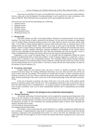 Various Techniques for Condition Monitoring of Three Phase Induction Motor- A Review
Cage rotors are classified in two parts: cast and fabricated. Cast rotors were only used in small machines,
but now a days due to the development of casting technology it can be used for the rotors of machines in the
range of 3000 kW. While fabricated rotors are generally used in special application machines. [2]
The reasons for rotor bar and end ring breakage are as following:
1. Thermal stresses
2. Magnetic stresses
3. Residual stresses
4. Dynamic stresses
5. Environmental stresses
6. Mechanical stresses. [3]
C. Bearing Faults
This faults contains over 40% of all machine failures. Bearings are common elements of any electrical
machines. The rotary motion of shaft is permitted by the bearings. As seen above the bearings are single largest
cause of machine failures. Basically bearings consists of two rings which are known as the inner and the outer
rings. A set of balls or rolling elements placed in raceways rotate inside these rings. A continuous stress on the
bearing results into the fatigue failures. These failures are at inner or outer races of the bearings. This kind of
failures results in rough running of bearings which results in detectable vibrations and increased noise levels.
Contamination, corrosion, improper lubrication, improper installation and brinelling are the external factors
which are also responsible for the bearing fault. Now when flux disturbance like rotor eccentricities occurs, it
results in unbalanced shaft voltages and currents which are also the reason for bearing failures. [9]
Temperature is also a cause for bearing failure. So it is advisable that the temperature should not exceed
beyond its predetermined limits at rated load condition. A fault in bearing imagined as a small hole, a pit or a
missing piece of material on the corresponding elements. Now defecting rolling element bearings produces
mechanical vibrations at the rotational speeds of each component. Consider the hole on the outer raceway. In this
case the rolling element moves over the defect, it will stay in contact with the hole which produces an effect on
the machine at a given frequency. [9]
D. Eccentricity related faults
Unequal airgap that exist between stator and rotor is known as machine eccentricity. When the
eccentricity becomes larger, the resulting unbalanced radial forces can cause stator and rotor rub, and this can
result in stator and rotor core damage. The eccentricity is divided into two parts: (1) Static eccentricity and (2)
Dynamic eccentricity. In the case of static eccentricity the position of the minimal radial air gap length is fixed in
space. Incorrect positioning of the stator or rotor core at the commissioning stage results into static eccentricity.
[1] [2]
In the case of dynamic eccentricity, the centre of the rotor is not at the centre of the rotation and the
position of minimum airgap rotates with the rotor. This misalignment caused due to the several factors such as
bent rotor shaft, bearing wear or misalignment etc. An air gap eccentricity is permissible upto10%. An inherent
level of static eccentricity exists even in newly manufactured machines due to manufacturing and assembly
methods. [2]

III.

VARIOUS TECHNIQUES OF CONDITION MONITORING

1.

Thermal Monitoring
The thermal monitoring of electrical machines can be completed by measuring local temperature of the
motor or by the estimation of the parameter. Due to the shorted turns in the stator winding the value of stator
current will be very high and hence it produces excessive heat if proper action would not be taken and results into
the destruction of motor. So some researchers have introduced thermal model of electric motor. Basically this
model is classified into two parts:
(1) Finite Element Analysis based model
(2) Lumped parameter based model
FEA model is more accurate than the second model but it is a highly computational method and also
time consuming. A lumped parameter based model is equivalent to the thermal network and made from thermal
resistances, capacitances and corresponding power losses. In a turn to turn fault, the temperature rises in the
region of the fault, but this might be too slow to detect the incipient fault before it progresses into a more severe
faults. [9]

www.ijeijournal.com

Page | 23

 