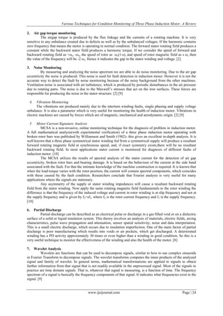 Various Techniques for Condition Monitoring of Three Phase Induction Motor- A Review
2.

Air gap torque monitoring
The airgap torque is produced by the flux linkage and the currents of a rotating machine. It is very
sensitive to any unbalance created due to defects as well as by the unbalanced voltages. If the harmonic contains
zero frequency that means the motor is operating in normal condition. The forward stator rotating field produces a
constant while the backward stator field produces a harmonic torque. If we consider the speed of forward and
backward rotating field as +ωs, -ωs, the speed of rotor as ωs(1-s), and speed of rotor magnetic field as s ωs then
the value of the frequency will be -2 ωs. Hence it indicates the gap in the stator winding and voltage. [2]
3.

Noise Monitoring
By measuring and analyzing the noise spectrum we are able to do noise monitoring. Due to the air gap
eccentricity the noise is produced. This noise is used for fault detection in induction motor. However it is not the
accurate way to detect the fault by noise monitoring because of the noisy background from the other machines.
Ventilation noise is associated with air turbulence, which is produced by periodic disturbances in the air pressure
due to rotating parts. The noise is due to the Maxwell’s stresses that act on the iron surfaces. These forces are
responsible for producing the noise in the stator structure. [2] [9]
4.

Vibration Monitoring
The vibrations are produced mainly due to the interturn winding faults, single phasing and supply voltage
unbalance. It is also a parameter which is very useful for monitoring the health of induction motor. Vibrations in
electric machines are caused by forces which are of magnetic, mechanical and aerodynamic origin. [2] [9]
5.

Motor Current Signature Analysis
MCSA is a non-invasive, online monitoring technique for the diagnosis of problem in induction motor.
A full mathematical analysis(with experimental verification) of a three phase induction motor operating with
broken rotor bars was published by Williamson and Smith (1982)- this gives an excellent in-depth analysis. It is
well known that a three phase symmetrical stator winding fed from a symmetrical supply will produce a resultant
forward rotating magnetic field at synchronous speed, and, if exact symmetry exists,there will be no resultant
backward rotating field. In most applications stator current is monitored for diagnosis of different faults of
induction motor. [10]
The MCSA utilizes the results of spectral analysis of the stator current for the detection of air gap
eccentricity, broken rotor bars and bearing damage. It is based on the behaviour of the current at the side band
associated with the fault. For that the intimate knowledge of the machine construction is required. It is known that
when the load torque varies with the rotor position, the current will contain spectral components, which coincides
with those caused by the fault condition. Researchers conclude that Fourier analysis is very useful for many
applications where the signals are stationary.
Any asymmetry of the supply or stator winding impedances will cause a resultant backward rotating
field from the stator winding. Now apply the same rotating magnetic field fundamentals to the rotor winding the
difference is that the frequency of the induced voltage and current in rotor winding is at slip frequency and not at
the supply frequency and is given by f2=sf1, where f2 is the rotor current frequency and f1 is the supply frequency.
[10]
6.

Partial Discharge
Partial discharge can be described as an electrical pulse or discharge in a gas filled void or on a dielectric
surface of a solid or liquid insulation system. This theory involves an analysis of materials, electric fields, arcing
characteristics, pulse wave propagation and attenuation, sensor spatial sensitivity, noise and data interpretation.
This is a small electric discharge, which occurs due to insulation imperfection. One of the main factor of partial
discharge is poor manufacturing which results into voids or air pockets, which get discharged. A deteriorated
winding has a PD activity approximately 30 times or even higher than a winding in good condition. So this is a
very useful technique to monitor the effectiveness of the winding and also the health of the motor. [8]
7.

Wavelet Analysis
Wavelets are functions that can be used to decompose signals, similar to how to use complex sinusoids
in Fourier Transform to decompose signals. The wavelet transforms computes the inner products of the analyzed
signal and family of wavelet. In general terms, mathematical transformations are applied to signals to obtain
further information from that signal that is not readily available in the unprocessed signal. Most of the signals in
practice are time domain signals. That is, whatever that signal is measuring, is a function of time. The frequency
spectrum of a signal is basically the frequency components of that signal. It indicates what frequencies exist in the
signal. [9]

www.ijeijournal.com

Page | 24

 