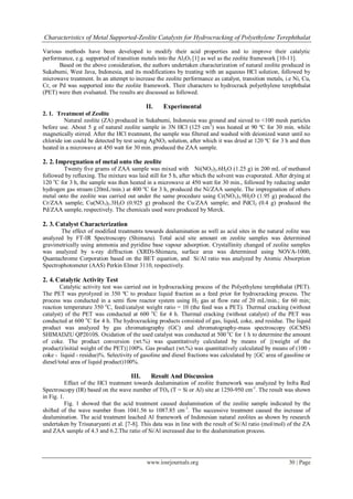 Characteristics of Metal Supported-Zeolite Catalysts for Hydrocracking of Polyethylene Terephthalat

Various methods have been developed to modify their acid properties and to improve their catalytic
performance, e.g. supported of transition metals into the Al2O3 [1] as wel as the zeolite framework [10-11].
       Based on the above consideration, the authors undertaken characterization of natural zeolite produced in
Sukabumi, West Java, Indonesia, and its modifications by treating with an aqueous HCl solution, followed by
microwave treatment. In an attempt to increase the zeolite performance as catalyst, transition metals, i.e Ni, Cu,
Cr, or Pd was supported into the zeolite framework. Their characters to hydrocrack polyethylene terephthalat
(PET) were then evaluated. The results are discussed as followed.

                                            II.    Experimental
2. 1. Treatment of Zeolite
         Natural zeolite (ZA) produced in Sukabumi, Indonesia was ground and sieved to <100 mesh particles
before use. About 5 g of natural zeolite sample in 3N HCl (125 cm3) was heated at 90 ºC for 30 min. while
magnetically stirred. After the HCl treatment, the sample was filtered and washed with deionized water until no
chloride ion could be detected by test using AgNO3 solution, after which it was dried at 120 ºC for 3 h and then
heated in a microwave at 450 watt for 30 min. produced the ZAA sample.

2. 2. Impregnation of metal onto the zeolite
        Twenty five grams of ZAA sample was mixed with Ni(NO3)2.6H2O (1.25 g) in 200 mL of methanol
followed by refluxing. The mixture was laid still for 5 h, after which the solvent was evaporated. After drying at
120 oC for 3 h, the sample was then heated in a microwave at 450 watt for 30 min., followed by reducing under
hydrogen gas stream (20mL/min.) at 400 ºC for 3 h, produced the Ni/ZAA sample. The impregnation of others
metal onto the zeolite was carried out under the same procedure using Cr(NO3)3.9H2O (1.95 g) produced the
Cr/ZAA sample; Cu(NO3)2.3H2O (0.925 g) produced the Cu/ZAA sample; and PdCl2 (0.4 g) produced the
Pd/ZAA sample, respectively. The chemicals used were produced by Merck.

2. 3. Catalyst Characterization
       The effect of modified treatments towards dealumination as well as acid sites in the natural zolite was
analyzed by FT-IR Spectroscopy (Shimazu). Total acid site amount on zeolite samples was determined
gravimetrically using ammonia and pyridine base vapour adsorption. Crystallinity changed of zeolite samples
was analyzed by x-ray diffraction (XRD)-Shimazu, surface area was determined using NOVA-1000,
Quantachrome Corporation based on the BET equation, and Si/Al ratio was analyzed by Atomic Absorption
Spectrophotometer (AAS) Perkin Elmer 3110, respectively.

2. 4. Catalytic Activity Test
        Catalytic activity test was carried out in hydrocracking process of the Polyethylene terephthalat (PET).
The PET was pyrolyzed in 350 ºC to produce liquid fraction as a feed prior for hydrocracking process. The
process was conducted in a semi flow reactor system using H2 gas at flow rate of 20 mL/min.; for 60 min;
reaction temperature 350 oC, feed/catalyst weight ratio = 10 (the feed was a PET). Thermal cracking (without
catalyst) of the PET was conducted at 600 oC for 4 h. Thermal cracking (without catalyst) of the PET was
conducted at 600 oC for 4 h. The hydrocracking products consisted of gas, liquid, coke, and residue. The liquid
product was analyzed by gas chromatography (GC) and chromatography-mass spectroscopy (GCMS)
SHIMADZU QP2010S. Oxidation of the used catalyst was conducted at 500 oC for 1 h to determine the amount
of coke. The product conversion (wt.%) was quantitatively calculated by means of {(weight of the
product)/initial weight of the PET)}100%. Gas product (wt.%) was quantitatively calculated by means of (100 -
coke - liquid - residue)%. Selectivity of gasoline and diesel fractions was calculated by {GC area of gasoline or
diesel/total area of liquid product)100%.

                                     III.     Result And Discussion
          Effect of the HCl treatment towards dealumination of zeolite framework was analyzed by Infra Red
Spectroscopy (IR) based on the wave number of TO4 (T = Si or Al) site at 1250-950 cm-1. The result was shown
in Fig. 1.
          Fig. 1 showed that the acid treatment caused dealumination of the zeolite sample indicated by the
shifted of the wave number from 1041.56 to 1087.85 cm -1. The successive treatment caused the increase of
dealumination. The acid treatment leached Al framework of Indonesian natural zeolites as shown by research
undertaken by Trisunaryanti et al. [7-8]. This data was in line with the result of Si/Al ratio (mol/mol) of the ZA
and ZAA sample of 4.3 and 6.2.The ratio of Si/Al increased due to the dealumination process.




                                            www.iosrjournals.org                                        30 | Page
 