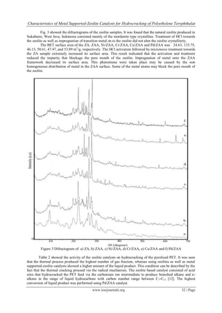 Characteristics of Metal Supported-Zeolite Catalysts for Hydrocracking of Polyethylene Terephthalat

          Fig. 3 showed the difractograms of the zeolite samples. It was found that the natural zeolite produced in
Sukabumi, West Java, Indonesia consisted mainly of the mordenite type crystalline. Treatment of HCl towards
the zeolite as well as impregnation of transition metal on to the zeolite did not alter the zeolite crystallinity.
          The BET surface area of the ZA, ZAA, Ni/ZAA, Cr/ZAA, Cu/ZAA and Pd/ZAA was 24.63, 133.75,
46.13, 50.61, 47.47, and 53.89 m2/g, respectively. The HCl activation followed by microwave treatment towards
the ZA sample extremely increased its surface area. This result indicated that the activation and treatment
reduced the impurity that blockage the pore mouth of the zeolite. Impregnation of metal onto the ZAA
framework decreased its surface area. This phenomena were taken place may be caused by the non
homogeneous distribution of metal in the ZAA surface. Some of the metal atoms may block the pore mouth of
the zeolite.




         Figure 3 Difractogram of: a) ZA, b) ZAA, c) Ni/ZAA, d) Cr/ZAA, e) Cu/ZAA and f) Pd/ZAA

        Table 2 showed the activity of the zeolite catalysts on hydrocracking of the pyrolized PET. It was seen
that the thermal process produced the highest number of gas fraction, whereas using zeolites as well as metal
supported-zeolite catalysts showed a higher amount of the liquid product. This condition can be described by the
fact that the thermal cracking proceed via the radical mechanism. The zeolite based catalyst consisted of acid
sites that hydrocracked the PET feed via the carbonium ion intermediate to produce branched alkane and n-
alkene in the range of liquid hydrocarbons with carbon number range between C 7-C15 [12]. The highest
conversion of liquid product was performed using Pd/ZAA catalyst.
                                            www.iosrjournals.org                                         32 | Page
 