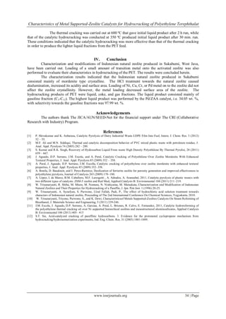 Characteristics of Metal Supported-Zeolite Catalysts for Hydrocracking of Polyethylene Terephthalat

               The thermal cracking was carried out at 600 ºC that gave initial liquid product after 2 h run, while
that of the catalytic hydrocracking was conducted at 350 ºC produced initial liquid product after 30 min. run.
These conditions indicated that the catalytic hydrocracking was more effective than that of the thermal cracking
in order to produce the lighter liquid fractions from the PET feed.


                                                       IV.       Conclusion
         Characterization and modifications of Indonesian natural zeolite produced in Sukabumi, West Java,
have been carried out. Loading of a small amount of transition metal onto the activated zeolite was also
performed to evaluate their characteristics in hydrocracking of the PET. The results were concluded herein.
         The characterization results indicated that the Indonesian natural zeolite produced in Sukabumi
consisted mainly of mordenite type crystalline. The HCl treatment towards the natural zeolite caused
dealumination, increased its acidity and surface area. Loading of Ni, Cu, Cr, or Pd metal on to the zeolite did not
affect the zeolite crystallinity. However, the metal loading decreased surface area of the zeolite. The
hydrocracking products of PET were liquid, coke, and gas fractions. The liquid product consisted mainly of
gasoline fraction (C5-C12). The highest liquid product was performed by the Pd/ZAA catalyst, i.e. 34.05 wt. %,
with selectivity towards the gasoline fractions was 97.99 wt. %.

                                                        Acknowledgements
        The authors thank The JICA/AUN/SEED-Net for the financial support under The CRI (Collaborative
Research with Industry) Program.

                                                              References
[1]    P. Shivakumar and K. Anbarasu, Catalytic Pyrolysis of Dairy Industrial Waste LDPE Film Into Fuel, Intern. J. Chem. Res. 3 (2012)
       52 – 55.
[2]    M.F. Ali and M.N. Siddiqui, Thermal and catalytic decomposition behavior of PVC mixed plastic waste with petroleum residue, J .
       Anal. Appl. Pyrolysis 74 (2005) 282 – 289.
[3]    S. Kumar and R.K. Singh, Recovery of Hydrocarbon Liquid From waste High Density Polyethilene By Thermal Pyrolisi, 28 (2011)
       659 – 667.
[4]    J. Aguado, D.P. Serrano, J.M. Escola, and A. Peral, Catalytic Cracking of Polyethilene Over Zeolite Mordenite With Enhanced
       Textural Properties, J. Anal. Appl. Pyrolysis 85 (2009) 352 – 358.
[5]    A. Peral, J. Aguado, D.P. Serrano, J.M. Escolla, Catalytic cracking of polyethylene over zeolite mordenite with enhanced textural
       properties, J. Anal. Appl. Pyrolysis 85 (2009) 352–358.
[6]    A. Bonila, D. Baudouin, and J. Perez-Ramirez, Desilication of ferrierite zeolite for porosity generation and improved effectiveness in
       polyethylene pyrolysis, Journal of Catalysis 265 (2009) 170–180.
[7]    A. López, I. de Marco, B.M. Caballero, M.F. Laresgoiti , A. Adrados, A. Aranzabal, 2011, Catalytic pyrolysis of plastic wastes with
       two different types of catalysts: ZSM-5 zeolite and Red Mud, Applied Catalysis B: Environmental 104 (2011) 211–219.
[8]    W. Trisunaryanti, R. Shiba, M. Miura, M. Nomura, N. Nishiyama, M. Matsukata, Characterization and Modification of Indonesian
       Natural Zeolites and Their Properties for Hydrocracking of a Paraffin, J. Jpn. Petr.Inst. 1 (1996) 20-25.
[9]    W. Trisunaryanti, A. Syoufyan, S. Purwono, I.Izul Fallah, Padi, P., The effect of hydrochloric acid solution treatment towards
       characters of Indonesian natural zeolite, Proceeding of The 2nd International Conference On Chemical Sciences, Yogyakarta, 2010.
[10]    W. Trisunaryanti, Triyono, Purwono, S., and K. Dewi, Characteristicsof Metals Supported-Zeolites Catalysts On Steam Reforming of
       Bioethanol, J. Materiala Science and Engineering, 5 (2011) 239-246.
[11]   J.M. Escola, J. Aguado, D.P. Serrano, A. Garciaa, A. Peral, L. Briones, R. Calvo, E. Fernandez, 2011, Catalytic hydroreforming of
       the polyethylene thermal cracking oil over Ni supported hierarchical zeolites and mesostructured aluminosilicates, Applied Catalysis
       B: Environmental 106 (2011) 405– 415
[12]   S.T. Sie, Acid-catalyzed cracking of paraffinic hydrocarbons. 3. Evidence for the protonated cyclopropane mechanism from
       hydrocracking/hydroisomerization experiments, Ind. Eng. Chem. Res. 31 (2003) 1881-1889.




                                                       www.iosrjournals.org                                                      34 | Page
 