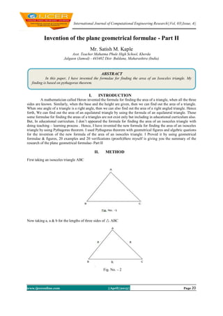 International Journal of Computational Engineering Research||Vol, 03||Issue, 4||
www.ijceronline.com ||April||2013|| Page 20
Invention of the plane geometrical formulae - Part II
Mr. Satish M. Kaple
Asst. Teacher Mahatma Phule High School, Kherda
Jalgaon (Jamod) - 443402 Dist- Buldana, Maharashtra (India)
I. INTRODUCTION
A mathematician called Heron invented the formula for finding the area of a triangle, when all the three
sides are known. Similarly, when the base and the height are given, then we can find out the area of a triangle.
When one angle of a triangle is a right angle, then we can also find out the area of a right angled triangle. Hence
forth, We can find out the area of an equilateral triangle by using the formula of an equilateral triangle. These
some formulae for finding the areas of a triangles are not exist only but including in educational curriculum also.
But, In educational curriculum. I don’t appeared the formula for finding the area of an isosceles triangle with
doing teaching – learning process . Hence, I have invented the new formula for finding the area of an isosceles
triangle by using Pythagoras theorem. I used Pythagoras theorem with geometrical figures and algebric quations
for the invention of the new formula of the area of an isosceles triangle. I Proved it by using geometrical
formulae & figures, 20 examples and 20 verifications (proofs)Here myself is giving you the summary of the
research of the plane geometrical formulae- Part II
II. METHOD
First taking an isosceles triangle ABC
Now taking a, a & b for the lengths of three sides of  ABC
.
Fig. No. – 2
ABSTRACT
In this paper, I have invented the formulae for finding the area of an Isosceles triangle. My
finding is based on pythagoras theorem.
 