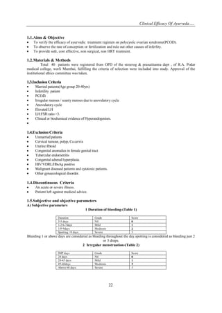 Clinical Efficacy Of Ayurveda…..
22
1.1.Aims & Objective
 To verify the efficacy of ayurvedic treatment regimen on polycystic ovarian syndrome(PCOD).
 To observe the rate of conception or fertilization and rule out other causes of inferlity.
 To provide safe, cost effective, non surgical, non HRT treatment.
1.2.Materials & Methods
Total 40 patients were registered from OPD of the streerog & prasutitantra dept , of R.A. Podar
medical college, worli Mumbai, fulfilling the criteria of selection were included into study. Approval of the
institutional ethics committee was taken.
1.3.Inclusion Criteria
 Married patients(Age group 20-40yrs)
 Infertility patient
 P.C.O.D.
 Irregular menses / scanty menses due to anovulatory cycle
 Anovulatory cycle
 Elevated LH
 LH:FSH ratio>3.
 Clinical or biochemical evidence of Hyperandogenism.

1.4.Exclusion Criteria
 Unmarried patients
 Cervical tumour, polyp, Ca cervix
 Uterine fibroid
 Congenital anomalies in female genital tract
 Tubercular endometritis
 Congenital adrenal hyperplasia.
 HIV/VDRL/HbsAg positive
 Malignant diseased patients and cytotoxic patients.
 Other gynaecological disorder.
1.4.Discontinuous Criteria
 An acute or severe illness.
 Patient left against medical advice.
1.5.Subjective and objective parameters
A) Subjective parameters
1 Duration of bleeding-(Table 1)
Duration Grade Score
3-5 days Nil 0
1-2/6-7days Mild 1
1/8-9days Moderate 2
Spotting >9 days. Severe 3
Bleeding 1 or above days are considered as bleeding throughout the day.spotting is considered as bleeding just 2
or 3 drops.
2 Irregular menstruation-(Table 2)
IMP days Grade Score
28 days Nil 0
28-45 days Mild 1
45-60days Moderate 2
Above 60 days. Severe 3
 