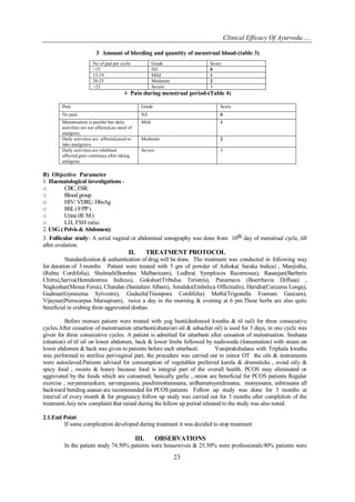 Clinical Efficacy Of Ayurveda…..
23
3 Amount of bleeding and quantity of menstrual blood-(table 3)
No of pad per cycle Grade Score
<15 Nil 0
15-19 Mild 1
20-25 Moderate 2
>25 Severe 3
4 Pain during menstrual period-(Table 4)
Pain Grade Score
No pain Nil 0
Menstruation is painful but daily
activities are not affected,no need of
analgesic.
Mild 1
Daily activities are affected,need to
take analgesics.
Moderate 2
Daily activities are inhibited
affected,pain continous after taking
analgesic.
Severe 3
B) Objective Parameter
1 Haematological investigations -
o CBC,ESR.
o Blood group
o HIV/ VDRL/ HbsAg
o BSL(F/PP)
o Urine (R/ M)
o LH, FSH ratio.
2. USG ( Pelvis & Abdomen):
3. Follicular study- A serial vaginal or abdominal sonography was done from 10th day of menstrual cycle, till
after ovulation.
II. TREATMENT PROTOCOL
Standardization & authentication of drug will be done. The treatment was conducted in following way
for duration of 3 months Patient were treated with 5 gm of powder of Ashoka( Saraka Indica) , Manjistha,
(Rubia Cordifolia), Shalmali(Bombax Malbaricum), Lodhra( Symplocos Racemosus), Rasanjan(Barberis
Chitra),Sariva(Hemidesmus Indicus), Gokshur(Tribulus Teristris), Punarnava (Boerrhavia Diffusa) ,
Nagkeshar(Mesua Ferea), Chandan (Santalum Albam), Amalaki(Embelica Officinalis), Haridra(Curcuma Longa),
Gudmar(Gymnema Sylvestre), Guduchi(Tinospora Cordifolia) Methi(Trigonella Foenum Gaecum),
Vijaysar(Pterocarpus Marsupium), twice a day in the morning & evening at 6 pm.These herbs are also quite
beneficial in crubing three aggrevated doshas.
Before menses patient were treated with yog basti(dashmool kwatha & til tail) for three consecutive
cycles.After cessation of menstruation uttarbasti(shatavari oil & sahachar oil) is used for 3 days, in one cycle was
given for three consecutive cycles. A patient is admitted for uttarbasti after cessation of menstruation. Snehana
(oleation) of til oil on lower abdomen, back & lower limbs followed by nadisweda (fomentation) with steam on
lower abdomen & back was given to patients before each uttarbasti. Yoniprakshalana with Triphala kwatha
was performed to sterilise perivaginal part, the procedure was carried out in minor OT the oils & instruments
were autoclaved.Patients advised for consumption of vegetables preferred karela & drumsticks , avoid oily &
spicy food , sweets & honey because food is integral part of the overall health. PCOS may eliminated or
aggrevated by the foods which are consumed, basically garlic , onion are beneficial for PCOS patients Regular
exercise , suryanamaskara, sarvangasana, paschimottanasana, ardhamatsyendrasana, matsyasana, ushtrasana all
backward bending asanas are recommended for PCOS patients Follow up study was done for 3 months at
interval of every month & for pregnancy follow up study was carried out for 3 months after completion of the
treatment.Any new complaint that raised during the follow up period releated to the study was also noted.
2.1.End Point
If some complication developed during treatment it was decided to stop treatment
III. OBSERVATIONS
In the patient study 74.50% patients were housewives & 25.50% were professionals.90% patients were
 