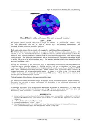 Gps- 4 Arrays Smart Antenna for Anti-Jamming
www.ijesi.org 41 | Page
Figure 29 Relative nulling performance of the mini- array, nadir hemisphere
CONCLUSION
The purpose of this research effort was to design and fabricate a miniaturized antenna array
for GPS applications that can be used to provide GPS anti- jamming enhancements. The
following technical objectives have been achieved.
Test each array pattern for a variety of progressive amplitude and phase arrangements
The 6” form factor mini-array was tested in an anechoic chamber to measure its antenna patterns. In
addition, it was also measured in an anechoic chamber and with live satellite observations to evaluate the
measured phase relationship between elements with the phase relationship predicted using the mini-array
simulation tools. The simulation tools predicted that the miniature antenna array phase relationship should
be within 0.1 cycles of a full size antenna array. The anechoic chamber observations showed excellent
agreement with these results.
Measure the performance of the miniaturized array by demonstrating satellite tracking with an L1 GPS receiver
Digital beam steering High Gain Advanced GPS Receiver (HAGR) was used to demonstrate the antenna array
performance. By applying the predicted ½ wavelength phase shifts to each antenna element digitally, the HAGR
forms a phase coherent signal sum from each of the 4 antenna elements which is predicted to have a theoretical 6
dB gain improvement over a single element GPS receiver. In Figure 19 to Figure 24, the C/N0 from the GPS
satellites tracked are shown compared with a conventional GPS receiver. These show that the mini- array is
providing 4 to 6 dB gain per satellite as expected.
Analyze boundary effects between the superstrate and free space
The Boeing design tool was developed to analyze the potential anti-jam performance of various anti-jam components.
This design tool was used to analyze the predicted A/J performance of the miniaturized antenna array and
showed very good results.
In conclusion, this research effort has successfully demonstrated a technique for miniaturizing a GPS phase array
antenna. We achieved our objective of developing and testing a 4-element antenna array in a 8” form factor and
demonstrating that its performance is equivalent to a full-size array with ½wavelength separation.
REFERENCES
[1] Critical Item Development Specification for the Controlled Reception Pattern Antenna (CRPA) Line Replaceable Unit (LRU) of
the NAVSTAR Global Positioning System Antenna System-1 (GAS-1), CI- GAS1/CRPA-300A, Appendix II to SS-GAS1-300A,
24 Apr 1998.
[2] A. Brown, R. Silva, G. Zhang, “Test Results of a High
[3] Gain Advanced GPS Receiver,” ION 55
th
Annual
[4] Meeting, Cambridge, MA, June 1999; and A. Brown, J. Wang, “High Accuracy Differential and Kinematic GPS Performance
Using a Digital Beam-Steering Array,” ION GPS ’99 Meeting, Nashville, TN, Sept. 1999.
 