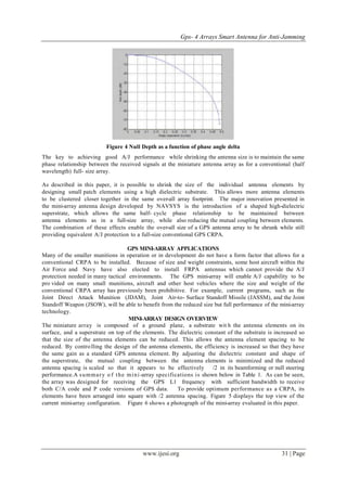 Gps- 4 Arrays Smart Antenna for Anti-Jamming
www.ijesi.org 31 | Page
Figure 4 Null Depth as a function of phase angle delta
The key to achieving good A/J performance while shrinking the antenna size is to maintain the same
phase relationship between the received signals at the miniature antenna array as for a conventional (half
wavelength) full- size array.
As described in this paper, it is possible to shrink the size of the individual antenna elements by
designing small patch elements using a high dielectric substrate. This allows more antenna elements
to be clustered closer together in the same over-all array footprint. The major innovation presented in
the mini-array antenna design developed by NAVSYS is the introduction of a shaped high-dielectric
superstrate, which allows the same half- cycle phase relationship to be maintained between
antenna elements as in a full-size array, while also reducing the mutual coupling between elements.
The combination of these effects enable the over-all size of a GPS antenna array to be shrunk while still
providing equivalent A/J protection to a full-size conventional GPS CRPA.
GPS MINI-ARRAY APPLICATIONS
Many of the smaller munitions in operation or in development do not have a form factor that allows for a
conventional CRPA to be installed. Because of size and weight constraints, some host aircraft within the
Air Force and Navy have also elected to install FRPA antennas which cannot provide the A/J
protection needed in many tactical environments. The GPS mini-array will enable A/J capability to be
pro vided on many small munitions, aircraft and other host vehicles where the size and weight of the
conventional CRPA array has previously been prohibitive. For example, current programs, such as the
Joint Direct Attack Munition (JDAM), Joint Air-to- Surface Standoff Missile (JASSM), and the Joint
Standoff Weapon (JSOW), will be able to benefit from the reduced size but full performance of the mini-array
technology.
MINI-ARRAY DESIGN OVERVIEW
The miniature array is composed of a ground plane, a substrate wit h the antenna elements on its
surface, and a superstrate on top of the elements. The dielectric constant of the substrate is increased so
that the size of the antenna elements can be reduced. This allows the antenna element spacing to be
reduced. By controlling the design of the antenna elements, the efficiency is increased so that they have
the same gain as a standard GPS antenna element. By adjusting the dielectric constant and shape of
the superstrate, the mutual coupling between the antenna elements is minimized and the reduced
antenna spacing is scaled so that it appears to be effectively /2 in its beamforming or null steering
performance.A summary o f the mini-array specifications is shown below in Table 1. As can be seen,
the array was designed for receiving the GPS L1 frequency with sufficient bandwidth to receive
both C/A code and P code versions of GPS data. To provide optimum performance as a CRPA, its
elements have been arranged into square with /2 antenna spacing. Figure 5 displays the top view of the
current mini-array configuration. Figure 6 shows a photograph of the mini-array evaluated in this paper.
 