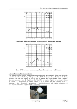 Gps- 4 Arrays Smart Antenna for Anti-Jamming
www.ijesi.org 34 | Page
Figure 9 The measured transmission coefficient between element 3 and element 2
Figure 10 The measured transmission coefficient between element 4 and element 3
Antenna Receiving Pattern vs Polarization
The antenna receiving patterns of the mini-array antenna element were measured inside the Microwave
Anechoic Chamber at the Boeing Military Aircraft And Missile Systems Group Facility in St. Louis,
Missouri. The array was attached to the tail end of Boeing PGM tailkit mockup with “NORTH”
(between elements 1 and 2) aligned with the “fixed fin” or +x axis. A photo of this setup is shown
in Figure 11. To generate the antenna patterns, a set of antenna data was collected at the L1
frequency for horizontal polarization, vertical polarization, and circular polarization at
216 angular points which is approximately a 15° spacing.
 