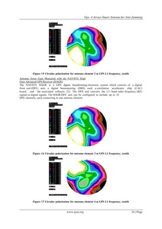 Gps- 4 Arrays Smart Antenna for Anti-Jamming
www.ijesi.org 36 | Page
Figure 15 Circular polarization for antenna element 2 at GPS L1 frequency, zenith
Antenna Array Gain Measured with the NAVSYS High
Gain Advanced GPS Receiver (HAGR)
The NAVSYS HAGR is a GPS digital beamforming electronic system which consists of a digital
front end (DFE) unit, a digital beam-steering (DBS) card, a correlation accelerator chip (CAC)
board, and the associated software [2]. The DFE unit converts the L1- band radio frequency (RF)
signals to digital signals. The HAGR-DFE unit can be configured to include up to 16
DFE channels, each connecting to one antenna element.
Figure 16 Circular polarization for antenna element 3 at GPS L1 frequency, zenith
Figure 17 Circular polarization for antenna element 4 at GPS L1 frequency, zenith
 