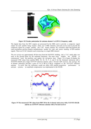 Gps- 4 Arrays Smart Antenna for Anti-Jamming
www.ijesi.org 37 | Page
Figure 18 Circular polarization for antenna element 1 at GPS L1 frequency, nadir
The digital data from the DFE outputs are processed by the DBS card to provide a composite signal
output for each satellite being tracked. There are 8 DBS channels, and each can be used to provide the
composite signal for a single satellite. The CAC board contains the correlator chips that perform the
code correlations and the complex multiplications needed for code and carrier tracking of GPS satellite
signals. There are 8 CAC channels each connecting to a single DBS channel.
The test set-up was approximately 40 feet away from the NAVSYS building, and a 3’x3’ metal plate was
used as the ground plane for the 4-element mini-array. The mini- array enables the HAGR to
continuously track the satellites and update the navigation data. Figure 19 to Figure 24 display the
measured C/N0 values from satellite PRNs 30, 24, 10, 5, 4, and 8 for the 4-element mini-array with a
NAVSYS HAGR and a single AT575-97 reference antenna with a Novatel GPS receiver. On avera ge, the
4- element mini-array provides a gain of 4 to 6 dB in C/N0 as compared to the AT575-97 reference
antenna. To verify that the mini-array would not affect GPS satellite acquisition performance in
anti-jam systems, no amplitude compensation was implemented in the HAGR.
Figure 19 The measured C/N0 values from PRN 30 for the 4-element mini-array with a NAVSYS HAGR
and for an AT575-97 reference antenna with a Novatel receiver
 