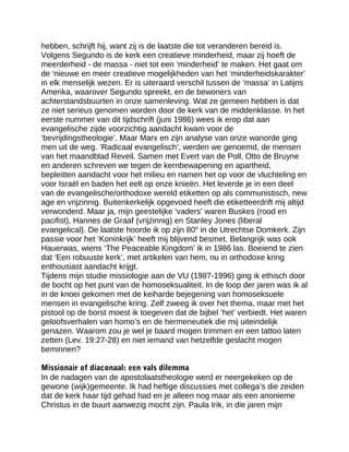 hebben, schrijft hij, want zij is de laatste die tot veranderen bereid is.
Volgens Segundo is de kerk een creatieve minderheid, maar zij hoeft de
meerderheid - de massa - niet tot een ‘minderheid’ te maken. Het gaat om
de ‘nieuwe en meer creatieve mogelijkheden van het ‘minderheidskarakter’
in elk menselijk wezen. Er is uiteraard verschil tussen de ‘massa’ in Latijns
Amerika, waarover Segundo spreekt, en de bewoners van
achterstandsbuurten in onze samenleving. Wat ze gemeen hebben is dat
ze niet serieus genomen worden door de kerk van de middenklasse. In het
eerste nummer van dit tijdschrift (juni 1986) wees ik erop dat aan
evangelische zijde voorzichtig aandacht kwam voor de
‘bevrijdingstheologie’. Maar Marx en zijn analyse van onze wanorde ging
men uit de weg. ‘Radicaal evangelisch’, werden we genoemd, de mensen
van het maandblad Reveil. Samen met Evert van de Poll, Otto de Bruyne
en anderen schreven we tegen de kernbewapening en apartheid,
bepleitten aandacht voor het milieu en namen het op voor de vluchteling en
voor Israël en baden het eelt op onze knieën. Het leverde je in een deel
van de evangelische/orthodoxe wereld etiketten op als communistisch, new
age en vrijzinnig. Buitenkerkelijk opgevoed heeft die etiketteerdrift mij altijd
verwonderd. Maar ja, mijn geestelijke ‘vaders’ waren Buskes (rood en
pacifist), Hannes de Graaf (vrijzinnig) en Stanley Jones (liberal
evangelical). De laatste hoorde ik op zijn 80e
in de Utrechtse Domkerk. Zijn
passie voor het ‘Koninkrijk’ heeft mij blijvend besmet. Belangrijk was ook
Hauerwas, wiens ‘The Peaceable Kingdom’ ik in 1986 las. Boeiend te zien
dat ‘Een robuuste kerk’, met artikelen van hem, nu in orthodoxe kring
enthousiast aandacht krijgt.
Tijdens mijn studie missiologie aan de VU (1987-1996) ging ik ethisch door
de bocht op het punt van de homoseksualiteit. In de loop der jaren was ik al
in de knoei gekomen met de keiharde bejegening van homoseksuele
mensen in evangelische kring. Zelf zweeg ik over het thema, maar met het
pistool op de borst moest ik toegeven dat de bijbel ‘het’ verbiedt. Het waren
geloofsverhalen van homo’s en de hermeneutiek die mij uiteindelijk
genazen. Waarom zou je wel je baard mogen trimmen en een tattoo laten
zetten (Lev. 19:27-28) en niet iemand van hetzelfde geslacht mogen
beminnen?
Missionair of diaconaal: een vals dilemma
In de nadagen van de apostolaatstheologie werd er neergekeken op de
gewone (wijk)gemeente. Ik had heftige discussies met collega’s die zeiden
dat de kerk haar tijd gehad had en je alleen nog maar als een anonieme
Christus in de buurt aanwezig mocht zijn. Paula Irik, in die jaren mijn
 