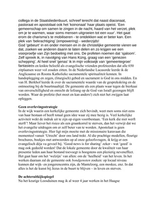 collega in de Staatsliedenbuurt, schreef terecht dat naast diaconaat,
pastoraat en apostolaat ook het ‘koinonaat’ haar plaats opeist. ‘Een
gemeenschap om samen te zingen in de nacht, haard van het verzet, plek
om je te warmen, waar soms mensen uitgroeien tot een vuur’. Het gaat
erom de charisma’s te mobiliseren - te ontdekken wat er beter kan. Een
plek van ‘bekrachtiging’ (empowering) - wederzijds!
God ‘gebeurt’ in en onder mensen en in de christelijke gemeente vieren we
dat, zoeken we anderen daarin te laten delen en zo krijgen we een
voorproefje van Zijn bedoeling met ons. De profeten noemen dat ‘sjaloom’.
Zelf spreek ik, in navolging van Hans Küng, graag van een ‘genezen
schepping’. Al heel snel ‘genas’ ik in mijn volkswijk van ‘gemeentegroei’
fantasieën en knikte beleefd als evangelische vrienden profeteerden dat alle 650
zitplaatsen weer vol zouden zitten. In de Nederlandse Lucasorde leerde ik de
Anglicaanse en Rooms Katholieke sacramentele spiritualiteit kennen. In
handoplegging en zegen, (liturgisch) gebed en sacrament is God in ons midden. En
van H. Berkhof leerde ik over de sacramentele waarde van de gesprekskring en de
ontmoeting bij de buurtmaaltijd. De gemeente als een plaats waar tegen de bierkaai
van onverschilligheid en onrecht de lofzang op de God van Israël gezongen blijft
worden. Waar de profetie (het moet en kan anders!) zich niet het zwijgen laat
opleggen.
Geen overlevingsstrategie
In de wijk waarin een kerkelijke gemeente zich bevindt, weet men soms niet eens
van haar bestaan of heeft totaal geen idee waar zij mee bezig is. Veel kerkelijke
activiteit wekt de indruk uit te zijn op eigen voortbestaan. ‘Een kerk die niet werft
sterft’! Maar liever het risico als een graankorrel te sterven, dan het verwijt dat we
het evangelie uitdragen om er zelf beter van te worden. Apostolaat is geen
overlevingsstrategie. Hier ligt mijn moeite met de missionaire karavaan die
momenteel vanuit ‘Utrecht’ door ons land trekt. Al die prachtige modellen, fleurige
brochures, boekjes met antwoorden op al onze geloofsvragen, ik krijg er een
evangelisch déja vu gevoel bij. ‘Good news is for sharing’ zeker - wat ‘goed’ is
mag ook gedeeld worden! Dat de lokale gemeente door de kwaliteit van haar
presentie leden aan haar bestand toevoegt is hoogstens een plezierig neveneffect.
Het gaat haar om het ‘welzijn’ van allen: om de ‘heelheid’ van het leven. In het
werken daaraan zal de gemeente ook bondgenoten zoeken: op locaal niveau
kunnen dat wijk- en jongerencentra zijn, de Mantelzorg, een moskee, enz. In dat
alles is het de kunst bij Jezus in de buurt te blijven – in leven en sterven.
De achteruitkijkspiegel
Na het keurige Loosduinen mag ik al weer 4 jaar werken in het Haagse
 